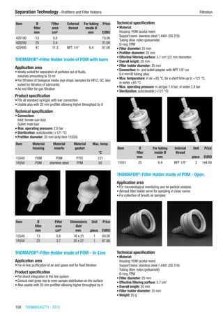 100  THOMAPLAST®
I - 2015
Separation Technology - Prefilters and Filter Holders	 Filtration
Item Ø
filter
Filter
area
External
thread
For tubing
inside Ø
Price
​ mm cm² ​ mm EURO
420100 13 0.8 ​ ​ 19.00
420200 25 2.4 ​ ​ 31.00
420400 47 11.3 NPT 1/4“ 6.4 87.00
THOMAPOR®
-Filter Holder made of POM with luers
Application area
•	Ideally suited for separation of particles out of fluids,  
volumes amounting to 10 ml
•	For filtration of biological media (eye drops, samples for HPLC, GC, also
suited for filtration of lubricants)
•	As end filter for gas filtration
Product specification
•	Fits all standard syringes with luer connection
•	Usable also with 20 mm prefilter allowing higher throughput by it
Technical specification
•	Connection:
Inlet: female luer-lock
Outlet: male luer
•	Max. operating pressure: 2.8 bar
•	Sterilization: autoclavable (+121 °C)
•	Prefilter diameter: 20 mm (only item 15550)
Item Material
housing
Material
inserts
Material
gasket
Max. temp.
​ ​ ​ ​ °C
15549 POM POM PTFE 121
15550 POM stainless steel FPM 65
Item Ø
filter
Filter
area
Dimensions
ØxH
Unit Price
​ mm cm² mm piece EURO
15549 13 0.8 16 x 35 1 69.00
15550 25 3.7 35 x 27 1 87.00
THOMAPOR®
-Filter Holder made of POM - In-Line
Application area
•	For in-line purification of air and gases and for fluid filtration
Product specification
•	For direct integration in the line system
•	Conical inlet gives rise to even sample distribution on the surface
•	Also usable with 20 mm prefilter allowing higher throughput by it
Technical specification
•	Material:
Housing: POM (acetal resin)
Support sieve: stainless steel 1.4401 (SS 316)
Tubing olive: nylon (polyamide)
O-ring: FPM
•	Filter diameter: 25 mm
•	Prefilter diameter: 20 mm
•	Effective filtering surface: 3.7 cm2
(22 mm diameter)
•	Overall length: 20 mm
•	Filter holder diameter: 35 mm
•	Connection: In- and outlet adapter with NPT 1/8“ on
6.4 mm ID tubing olive
•	Max. temperature: in air +85 °C, for a short time up to +121 °C,
in water +65 °C
•	Max. operating pressure: in air/gas 1.4 bar; in water 2.8 bar
•	Sterilization: autoclavable (+121 °C)​​
Item Ø
filter
For tubing
inside Ø
Internal
thread
Unit Price
​ mm mm ​ piece EURO
15551 25 6.4 NPT 1/8“ 2 144.00
THOMAPOR®
-Filter Holder made of POM - Open
Application area
•	For microbiological monitoring and for particle analysis
•	Aerosol filter holder serve for sampling in clean rooms
•	For collection of breath air samples
Technical specification
•	Material:
Housing: POM (acetal resin)
Support sieve: stainless steel 1.4401 (SS 316)
Tubing olive: nylon (polyamide)
O-ring: FPM
•	Filter diameter: 25 mm
•	Effective filtering surface: 3.7 cm2
•	Overall length: 20 mm
•	Filter holder diameter: 35 mm
•	Weight: 20 g
 