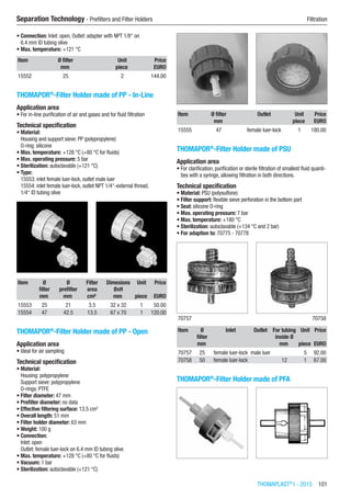 THOMAPLAST®
I - 2015  101
Separation Technology - Prefilters and Filter Holders	 Filtration
•	Connection: Inlet: open, Outlet: adapter with NPT 1/8“ on
6.4 mm ID tubing olive
•	Max. temperature: +121 °C​​
Item Ø filter Unit Price
​ mm piece EURO
15552 25 2 144.00
THOMAPOR®
-Filter Holder made of PP - In-Line
Application area
•	For in-line purification of air and gases and for fluid filtration
Technical specification
•	Material:
Housing and support sieve: PP (polypropylene)
O-ring: silicone
•	Max. temperature: +128 °C (+80 °C for fluids)
•	Max. operating pressure: 5 bar
•	Sterilization: autoclavable (+121 °C)
•	Type:
15553: inlet female luer-lock, outlet male luer
15554: inlet female luer-lock, outlet NPT 1/4“-external thread,  
1/4“ ID tubing olive​​
Item Ø
filter
Ø
prefilter
Filter
area
Dimesions
ØxH
Unit Price
​ mm mm cm² mm piece EURO
15553 25 21 3.5 32 x 32 1 50.00
15554 47 42.5 13.5 67 x 70 1 120.00
THOMAPOR®
-Filter Holder made of PP - Open
Application area
•	Ideal for air sampling
Technical specification
•	Material:
Housing: polypropylene
Support sieve: polypropylene
O-rings: PTFE
•	Filter diameter: 47 mm
•	Prefilter diameter: no data
•	Effective filtering surface: 13.5 cm2
•	Overall length: 51 mm
•	Filter holder diameter: 63 mm
•	Weight: 100 g
•	Connection:
Inlet: open
Outlet: female luer-lock on 6.4 mm ID tubing olive
•	Max. temperature: +128 °C (+80 °C for fluids)
•	Vacuum: 1 bar
•	Sterilization: autoclavable (+121 °C)​​
Item Ø filter Outlet Unit Price
​ mm ​ piece EURO
15555 47 female luer-lock 1 180.00
THOMAPOR®
-Filter Holder made of PSU
Application area
•	For clarification, purification or sterile filtration of smallest fluid quanti-
ties with a syringe, allowing filtration in both directions.
Technical specification
•	Material: PSU (polysulfone)
•	Filter support: flexible sieve perforation in the bottom part
•	Seal: silicone O-ring
•	Max. operating pressure: 7 bar
•	Max. temperature: +180 °C
•	Sterilization: autoclavable (+134 °C and 2 bar)
•	For adaption to: 70775 - 70778​​
​70757 70758
Item Ø
filter
Inlet Outlet For tubing
inside Ø
Unit Price
​ mm ​ ​ mm piece EURO
70757 25 female luer-lock male luer ​ 5 92.00
70758 50 female luer-lock ​ 12 1 67.00
THOMAPOR®
-Filter Holder made of PFA​​
 