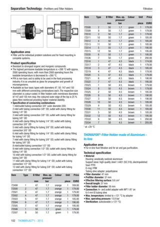 102  THOMAPLAST®
I - 2015
Separation Technology - Prefilters and Filter Holders	 Filtration
Application area
•	Filter unit for individual problem solutions and for fixed mounting in
complete systems.
Product specification
•	Resistant to strongest organic and inorganic compounds.
•	The highest permissive loadable temperature is +288 °C with approx.
2000 operating hours; with more than 2000 operating hours the
loadable temperature is decreased to +260 °C.
•	PFA is non-toxic and is safely to be used in the food processing
industry. It is as unsuited as glass for propagation and growth of
microorganisms.
•	Available as four basic types with diameters 47; 50; 147 and 150
mm with different connecting combinations each.The respective size
(diameter) is colour-coded. In filter holders with membrane diameters
of 147 and 150 mm resp. the coloured outer edge of the top is 25 %
glass fibre reinforced providing higher material stability.
•	Specification of connecting combinations:
1 inlet/outlet tubing connection 3/8“ outer diameter (OD)
2 inlet with tubing connection 3/8“ OD; outlet with clamp fitting for
tubing 1/4“ OD
3 inlet with tubing connection 3/8“ OD, outlet with clamp fitting for
tubing 3/8“ OD
4 inlet with clamp fitting for tubing 1/4“ OD; outlet with tubing
connection 3/8“ OD
5 inlet with clamp fitting for tubing 3/8“ OD; outlet with tubing
connection 3/8“ OD
6 inlet with clamp fitting for tubing 1/4“ OD; outlet with clamp fitting
for tubing 1/4“ OD
7 inlet with clamp fitting for tubing 3/8“ OD; outlet with clamp fitting
for tubing 3/8“ OD
8 inlet/outlet tubing connection 1/2“ OD
9 inlet with tubing connection 1/2“ OD; outlet with clamp fitting for
tubing 1/4“ OD
10 inlet with tubing connection 1/2“ OD; outlet with clamp fitting for
tubing 3/8“ OD
11 inlet with clamp fitting for tubing 1/4“ OD; outlet with tubing
connection 1/2“ OD
12 inlet with clamp fitting for tubing 3/8“ OD; outlet with tubing
connection 1/2“ OD
Item Type Ø filter Max. op.
pressure1
Colour Unit Price
​ ​ mm bar ​ piece EURO
72499 1 47 1.7 orange 1 169.00
72500 2 47 1.7 orange 1 179.00
72501 3 47 1.7 orange 1 179.00
72502 4 47 1.7 orange 1 179.00
72503 5 47 1.7 orange 1 185.00
72504 6 47 1.7 orange 1 190.00
72505 7 47 1.7 orange 1 195.00
72506 1 50 1.7 green 1 179.00
72507 8 50 1.7 green 1 179.00
Item Type Ø filter Max. op.
pressure1
Colour Unit Price
​ ​ mm bar ​ piece EURO
72508 2 50 1.7 green 1 179.00
72509 9 50 1.7 green 1 179.00
72510 3 50 1.7 green 1 179.00
72511 10 50 1.7 green 1 185.00
72512 4 50 1.7 green 1 185.00
72513 11 50 1.7 green 1 185.00
72514 5 50 1.7 green 1 190.00
72515 12 50 1.7 green 1 195.00
72535 6 50 1.7 green 1 195.00
72536 7 50 1.7 green 1 200.00
72516 1 47 4.5 black 1 174.00
72517 2 47 4.5 black 1 179.00
72518 3 47 4.5 black 1 185.00
72519 4 47 4.5 black 1 179.00
72520 5 47 4.5 black 1 179.00
72521 6 47 4.5 black 1 190.00
72522 7 47 4.5 black 1 195.00
72523 1 50 4.5 brown 1 179.00
72524 8 50 4.5 brown 1 179.00
72525 2 50 4.5 brown 1 185.00
72526 9 50 4.5 brown 1 190.00
72527 3 50 4.5 brown 1 190.00
72528 10 50 4.5 brown 1 195.00
72529 4 50 4.5 brown 1 185.00
72530 11 50 4.5 brown 1 185.00
72531 5 50 4.5 brown 1 185.00
72532 12 50 4.5 brown 1 195.00
72533 6 50 4.5 brown 1 200.00
72534 7 50 4.5 brown 1 205.00
1
at +20 °C
THOMAPOR®
-Filter Holder made of Aluminium -
In-line
Application area
•	For in-line fluid filtration and for air and gas purification.
Technical specification
•	Material:
Housing: anodically oxidized aluminium
Support sieve: high-quality steel 1.4401 (SS 316), electropolished
Seal: PTFE
O-ring: FPM
Tubing olive adapter: polyethylene
•	Filter diameter: 47 mm
•	Prefilter diameter: 37 mm
•	Effective filtering surface: 9.6 cm2
•	Overall length: 57 mm
•	Filter holder diameter: 59 mm
•	Connection: In- and outlet adapter with NPT 1/8“ on
6.4 mm ID tubing olive
•	Max. temperature: limited to +121 °C by adapter
•	Max. operating pressure: 13.8 bar
•	Sterilization: autoclavable (+121 °C)​​
 