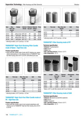 106  THOMAPLAST®
I - 2015
Separation Technology - Filter Housings and Filter Elements	 Filtration
Item Max.
flow rate
liquids1
Design Internal
thread
Material
top part
Material
bottom
part
Price
​ l/h ​ ​ ​ ​ EURO
45741 800 without drain NPT 3/8“ PP SAN 94.00
45742 800 with drain NPT 3/8“ PP SAN 102.00
45743 800 without drain NPT 1/2“ PP SAN 94.00
45744 800 with drain NPT 1/2“ PP SAN 102.00
1
referring to water (+20 °C) and Δp = 0.2 bar
THOMAPOR®
-High-Tech-Straining Filter Candle
made of Nylon - high flow rate
Product specification
•	Heavy-duty filter candles made of nylon with PP retaining core, regene-
rable by backwashing or in the ultrasound bath, for THOMAPOR®
-High-
tech filter housing, items 45741 to 45744, with defined pore sizes.​​
Item Pore size Max. flow rate
liquids1
Unit Price
​ µm l/h piece EURO
45745 40 420 1 26.00
45746 60 460 1 26.00
45747 80 520 1 26.00
45748 140 600 1 26.00
45749 220 700 1 26.00
45750 350 800 1 26.00
1
referring to water (+20 °C) and Δp = 0.2 bar
THOMAPOR®
-High-Tech-Fine Filter Candle made of
PE - high flow rate
Product specification
•	Heavy-duty filter candles made of acid-resistant polyethylene with
retaining core for THOMAPOR®
-High-tech filter housing, items 45741
to 45744.​​
Item Pore size Max. flow rate
liquids1
Unit Price
​ µm l/h piece EURO
45751 5 140 1 31.00
45752 10 210 1 31.00
45753 25 370 1 31.00
1
referring to water (+20 °C) and Δp = 0.2 bar
THOMAPOR®
-Filter Housing made of PP
Technical specification
•	Material: PP (polypropylene)
•	Seal: Buna-N
•	Colour: blue
•	Max. operating pressure: 10 bar at +20 °C
•	Max. temperature: +55 °C​​
Item Length Max.
flow rate
liquids1
Internal
thread
Dimensions
ØxH
Price
​ mm l/h ​ mm EURO
94482 125 500 NPT 3/8“ 114 x 171 110.00
94445 254 1,000 NPT 3/8“ 114 x 290 151.00
52851 254 1,500 NPT 3/4“ 130 x 311 167.00
52852 508 3,000 NPT 3/4“ 130 x 568 246.00
1
Water (+20 °C), with filter element with 10 µm fineness
THOMAPOR®
-Filter Housing made of SAN
Technical specification
•	Material: SAN (styrene-acrylonitrile copolymer)
•	Seal: Buna-N
•	Colour: transparent
•	Max. operating pressure: 10 bar at +20 °C
•	Max. temperature: +55 °C​​
 