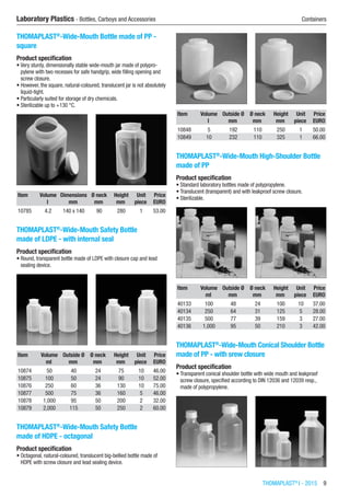 THOMAPLAST®
I - 2015  9
Laboratory Plastics - Bottles, Carboys and Accessories	 Containers
THOMAPLAST®
-Wide-Mouth Bottle made of PP -
square
Product specification
•	Very sturdy, dimensionally stable wide-mouth jar made of polypro-
pylene with two recesses for safe handgrip, wide filling opening and
screw closure.
•	However, the square, natural-coloured, translucent jar is not absolutely
liquid-tight.
•	Particularly suited for storage of dry chemicals.
•	Sterilizable up to +130 °C.​​
Item Volume Dimensions Ø neck Height Unit Price
​ l mm mm mm piece EURO
10785 4.2 140 x 140 90 280 1 53.00
THOMAPLAST®
-Wide-Mouth Safety Bottle
made of LDPE - with internal seal
Product specification
•	Round, transparent bottle made of LDPE with closure cap and lead
sealing device.​​
Item Volume Outside Ø Ø neck Height Unit Price
​ ml mm mm mm piece EURO
10874 50 40 24 75 10 46.00
10875 100 50 24 90 10 52.00
10876 250 60 36 130 10 75.00
10877 500 75 36 160 5 46.00
10878 1,000 95 50 200 2 32.00
10879 2,000 115 50 250 2 60.00
THOMAPLAST®
-Wide-Mouth Safety Bottle
made of HDPE - octagonal
Product specification
•	Octagonal, natural-coloured, translucent big-bellied bottle made of
HDPE with screw closure and lead sealing device.​​
Item Volume Outside Ø Ø neck Height Unit Price
​ l mm mm mm piece EURO
10848 5 192 110 250 1 50.00
10849 10 232 110 325 1 66.00
THOMAPLAST®
-Wide-Mouth High-Shoulder Bottle
made of PP
Product specification
•	Standard laboratory bottles made of polypropylene.
•	Translucent (transparent) and with leakproof screw closure.
•	Sterilizable.​​
Item Volume Outside Ø Ø neck Height Unit Price
​ ml mm mm mm piece EURO
40133 100 48 24 100 10 37.00
40134 250 64 31 125 5 28.00
40135 500 77 39 159 3 27.00
40136 1,000 95 50 210 3 42.00
THOMAPLAST®
-Wide-Mouth Conical Shoulder Bottle
made of PP - with srew closure
Product specification
•	Transparent conical shoulder bottle with wide mouth and leakproof
screw closure, specified according to DIN 12036 and 12039 resp.,
made of polypropylene.​​
 