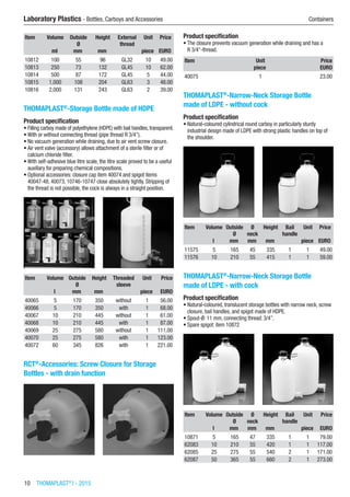 10  THOMAPLAST®
I - 2015
Laboratory Plastics - Bottles, Carboys and Accessories	 Containers
Item Volume Outside
Ø
Height External
thread
Unit Price
​ ml mm mm ​ piece EURO
10812 100 55 96 GL32 10 49.00
10813 250 73 132 GL45 10 62.00
10814 500 87 172 GL45 5 44.00
10815 1,000 108 204 GL63 3 48.00
10816 2,000 131 243 GL63 2 39.00
THOMAPLAST®
-Storage Bottle made of HDPE
Product specification
•	Filling carboy made of polyethylene (HDPE) with bail handles, transparent.
•	With or without connecting thread (pipe thread R 3/4”).
•	No vacuum generation while draining, due to air vent screw closure.
•	Air vent valve (accessory) allows attachment of a sterile filter or of
calcium chloride filter.
•	With self-adhesive blue litre scale, the litre scale proved to be a useful
auxiliary for preparing chemical compositions.
•	Optional accessories: closure cap item 40074 and spigot items
40047-48, 40073, 10746-10747 close absolutely tightly. Stripping of
the thread is not possible, the cock is always in a straight position.​​
Item Volume Outside
Ø
Height Threaded
sleeve
Unit Price
​ l mm mm ​ piece EURO
40065 5 170 350 without 1 56.00
40066 5 170 350 with 1 68.00
40067 10 210 445 without 1 61.00
40068 10 210 445 with 1 87.00
40069 25 275 580 without 1 111.00
40070 25 275 580 with 1 123.00
40072 60 345 826 with 1 221.00
RCT®
-Accessories: Screw Closure for Storage
Bottles - with drain function
Product specification
•	The closure prevents vacuum generation while draining and has a
R 3/4“-thread.​​
Item Unit Price
​ piece EURO
40075 1 23.00
THOMAPLAST®
-Narrow-Neck Storage Bottle
made of LDPE - without cock
Product specification
•	Natural-coloured cylindrical round carboy in particularly sturdy
industrial design made of LDPE with strong plastic handles on top of
the shoulder.​​
Item Volume Outside
Ø
Ø
neck
Height Bail
handle
Unit Price
​ l mm mm mm ​ piece EURO
11575 5 165 45 335 1 1 49.00
11576 10 210 55 415 1 1 59.00
THOMAPLAST®
-Narrow-Neck Storage Bottle
made of LDPE - with cock
Product specification
•	Natural-coloured, translucent storage bottles with narrow neck, screw
closure, bail handles, and spigot made of HDPE.
•	Spout-Ø: 11 mm, connecting thread: 3/4”.
•	Spare spigot: item 10872​​
Item Volume Outside
Ø
Ø
neck
Height Bail
handle
Unit Price
​ l mm mm mm ​ piece EURO
10871 5 165 47 335 1 1 79.00
62083 10 210 55 420 1 1 117.00
62085 25 275 55 540 2 1 171.00
62087 50 365 55 660 2 1 273.00
 