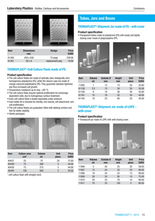 THOMAPLAST®
I - 2015  13
Laboratory Plastics - Bottles, Carboys and Accessories	 Containers
Item Dimensions Design Price
​ mm ​ EURO
61300 450 x 630 72 pegs 239.00
61301 95 x 6 replacement peg 19.00
THOMAPLAST®
-Cell Culture Flask made of PS
Product specification
•	The cell culture flasks are made of optically clear, biologically inert,
homogenous polystyrene (PS), while the closure caps are made of
orange-coloured polyethylene (PE).They guarantee absolute tightness
and thus increased cell growth.
•	Temperature resistance up to max. +80 °C.
•	The cell culture flask ensures optimal proliferation for anchorage
dependent cells, due to homogenous surface treatment.
•	Each cell culture flask is tested separately under pressure.
•	Each bottle lot is checked for sterility, non-toxicity, cell attachment, and
cell proliferation.
•	The cell culture flasks are graduated, fitted with labeling surface and
feet for better stability.
•	Sterile packaged.​​
Item Culture area Volume Unit Price
​ cm² ml piece EURO
40437 25 70 20 72.00
404381
75 268 5 44.00
40439 75 275 5 44.00
40440 150 600 5 44.00
1
cell culture flask with straight neck
Tubes, Jars and Boxes
THOMAPLAST®
-Shipment Jar made of PS - with cover
Product specification
•	Transparent tubes made of polystyrene (PS) with easily and tightly
closing cover made of polypropylene (PP).​​
Item Volume Outside Ø Height Unit Price
​ ml mm mm piece EURO
11892 1 13 15 50 35.00
61158 3.5 15 30 50 35.00
61160 6 18 36 50 35.00
61161 10 18 52 50 40.00
61162 16 23 60 50 40.00
THOMAPLAST®
-Shipment Jar made of LDPE -
with cover
Product specification
•	Translucent jar made of LDPE with well-closing cover.​​
Item Volume Outside Ø Height Unit Price
​ ml mm mm piece EURO
11906 5 20 25 20 58.00
11907 12 24 35 20 80.00
11908 18 24 52 15 90.00
11909 28 24 85 10 75.00
11910 50 33 70 10 90.00
11911 70 33 105 5 60.00
 