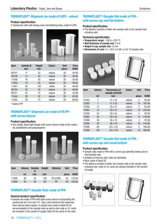 14  THOMAPLAST®
I - 2015
Laboratory Plastics - Tubes, Jars and Boxes	 Containers
THOMAPLAST®
-Shipment Jar made of LDPE - natural
Product specification
•	Translucent, with well-closing cover and fastening strap, made of LDPE.​​
Item Outside Ø Height Colour Unit Price
​ mm mm ​ piece EURO
60747 8 32 nature 50 45.00
60749 15 50 nature 30 48.00
11838 16 30 nature 20 50.00
11840 18 44 nature 30 48.00
118411
20 130 white 20 46.00
60750 22 32 nature 30 48.00
60751 25 72 nature 20 52.00
11844 30 52 nature 20 62.00
11845 30 75 nature 20 68.00
1
made of PP
THOMAPLAST®
-Shipment Jar made of PE/PP -
with screw closure
Product specification
•	Very stable, liquid-tight design with screw closure made of the materi-
als polyethylene and polypropylene.​​
Item Volume Outside
Ø
Height Material Unit Price
​ ml mm mm ​ piece EURO
11898 40 25 120 PE (LDPE) 50 170.00
11899 45 30 98 PP 50 150.00
THOMAPLAST®
-Sample Vials made of PFA
General product specification
•	Sample vial made of PFA with tight screw closure incorporating the
central hole (6.4 mm and 1/4“ resp.) with thread for the extremely
thick silicone-tylon-septum.A special rack made of black PE for
accommodation of ten sample vials as well as two code or I.D. cards
are included in the content of supply. Slots for the cards on the vials.​
THOMAPLAST®
-Sample Vial made of PFA -
with screw cap and flat bottom
Product specification
•	The delivery consists of either two sample vials or ten sample vials
including rack.
Technical specification
•	Temperature range: -196 to +250 °C
•	Wall thickness of sample vial: 2 mm
•	Height of cap, sample vial: 15 mm
•	Dimensions of rack: 8.1 x 26.5 cm (W x L) for 10 sample vials​​
Item Volume Dimensions of
sample vial ØxH
Colour Unit Price
​ ml mm ​ piece EURO
72383 7 21 x 33 nature 2 62.00
72382 7 21 x 33 nature 10 167.00
72388 15 29 x 37 nature 2 82.00
72384 15 29 x 37 nature 10 243.00
72389 22 29 x 53 nature 2 92.00
72385 22 29 x 53 nature 10 318.00
72390 30 36 x 70 nature 2 97.00
72386 30 36 x 70 nature 10 318.00
72496 60 29 x 133 nature 2 160.00
72498 60 29 x 133 nature 10 580.00
THOMAPLAST®
-Sample Vial made of PFA -
with screw cap and round bottom
Product specification
•	Sample vials made of PFA with a screw cap optimally closing due to
intermediate seal.
•	Suitable as freezing vials; vials are stackable.
•	Rack made of black PE.
•	The delivery consists of either two sample vials or ten sample vials
including rack, code or I.D. cards are always included in the content
of supply.​​
 