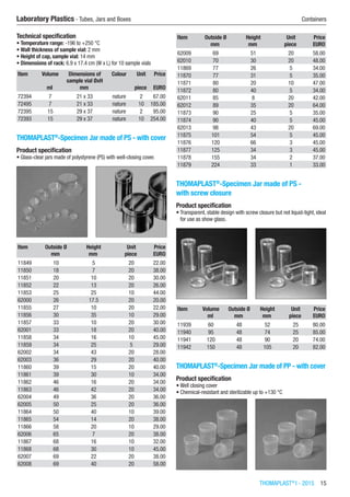 THOMAPLAST®
I - 2015  15
Laboratory Plastics - Tubes, Jars and Boxes	 Containers
Technical specification
•	Temperature range: -196 to +250 °C
•	Wall thickness of sample vial: 2 mm
•	Height of cap, sample vial: 14 mm
•	Dimensions of rack: 6.9 x 17.4 cm (W x L) for 10 sample vials
Item Volume Dimensions of
sample vial ØxH
Colour Unit Price
​ ml mm ​ piece EURO
72394 7 21 x 33 nature 2 67.00
72495 7 21 x 33 nature 10 185.00
72395 15 29 x 37 nature 2 95.00
72393 15 29 x 37 nature 10 254.00
THOMAPLAST®
-Specimen Jar made of PS - with cover
Product specification
•	Glass-clear jars made of polystyrene (PS) with well-closing cover.​​
Item Outside Ø Height Unit Price
​ mm mm piece EURO
11849 10 5 20 22.00
11850 18 7 20 38.00
11851 20 10 20 30.00
11852 22 13 20 26.00
11853 25 25 10 44.00
62000 26 17.5 20 20.00
11855 27 10 20 22.00
11856 30 35 10 29.00
11857 33 10 20 30.00
62001 33 18 20 40.00
11858 34 16 10 45.00
11859 34 25 5 29.00
62002 34 43 20 28.00
62003 36 29 20 40.00
11860 39 15 20 40.00
11861 39 30 10 34.00
11862 46 16 20 34.00
11863 46 42 20 34.00
62004 49 36 20 36.00
62005 50 25 20 36.00
11864 50 40 10 39.00
11865 54 14 20 38.00
11866 58 20 10 29.00
62006 65 7 20 38.00
11867 68 16 10 32.00
11868 68 30 10 45.00
62007 69 22 20 38.00
62008 69 40 20 58.00
Item Outside Ø Height Unit Price
​ mm mm piece EURO
62009 69 51 20 58.00
62010 70 30 20 48.00
11869 77 26 5 34.00
11870 77 31 5 35.00
11871 80 20 10 47.00
11872 80 40 5 34.00
62011 85 8 20 42.00
62012 89 35 20 64.00
11873 90 25 5 35.00
11874 90 40 5 45.00
62013 98 43 20 69.00
11875 101 54 5 45.00
11876 120 66 3 45.00
11877 125 34 3 45.00
11878 155 34 2 37.00
11879 224 33 1 33.00
THOMAPLAST®
-Specimen Jar made of PS -
with screw closure
Product specification
•	Transparent, stable design with screw closure but not liquid-tight, ideal
for use as show glass.​​
Item Volume Outside Ø Height Unit Price
​ ml mm mm piece EURO
11939 60 48 52 25 80.00
11940 95 48 74 25 85.00
11941 120 48 90 20 74.00
11942 150 48 105 20 82.00
THOMAPLAST®
-Specimen Jar made of PP - with cover
Product specification
•	Well closing cover
•	Chemical-resistant and sterilizable up to +130 °C​​
 