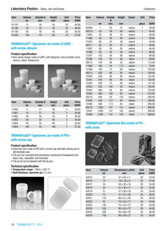 16  THOMAPLAST®
I - 2015
Laboratory Plastics - Tubes, Jars and Boxes	 Containers
Item Volume Outside Ø Height Unit Price
​ ml mm mm piece EURO
61197 15 30 30 20 40.00
61198 25 32 38 20 48.00
61199 50 40 45 20 58.00
61200 100 50 60 10 37.00
THOMAPLAST®
-Specimen Jar made of LDPE -
with screw closure
Product specification
•	Very sturdy design made of LDPE, with leakproof, easy-turnable screw
closure, colour: translucent.​​
Item Volume Outside Ø Height Unit Price
​ ml mm mm piece EURO
11900 5 21 30 3 36.00
11901 10 21 55 3 39.00
11902 30 35 53 3 45.00
11903 60 35 90 3 54.00
11904 90 55 60 2 44.00
11905 180 55 108 1 27.00
THOMAPLAST®
-Specimen Jar made of PFA -
with screw cap
Product specification
•	Specimen jars made of PFA with a screw cap optimally closing due to
intermediate seal.
•	The jars are manufactured seamlessly, translucent (transparent) and
black resp., stackable, and freezable.
•	The jar lid can be labeled with felt-tip pen.
Technical specification
•	Temperature range: -196 to +250 °C
•	Wall thickness, specimen jar: 2.5 mm​​
Item Volume Outside
Ø
Height Colour Unit Price
​ ml mm mm ​ piece EURO
60209 7 22 37 nature 1 39.00
60210 30 29 69 nature 1 44.00
11985 30 38 54 nature 1 48.00
11986 60 38 90 nature 1 58.00
72497 60 43 49 nature 1 59.00
60211 60 50 47 nature 1 88.00
11987 90 54 62 nature 1 64.00
72396 90 63 49 nature 1 69.00
72397 120 50 66 nature 1 98.00
72398 120 50 66 black 1 98.00
60212 120 66 53 nature 1 113.00
11988 180 54 112 nature 1 79.00
72399 180 73 66 nature 1 103.00
60213 240 66 95 nature 1 164.00
72400 240 90 66 nature 1 125.00
72401 240 90 66 black 1 125.00
72402 300 72 66 nature 1 141.00
72554 350 100 50 nature 1 185.00
72403 360 83 85 nature 1 154.00
72404 480 108 85 nature 1 215.00
60214 500 85 120 nature 1 280.00
72405 500 114 84 nature 1 246.00
72406 500 114 84 black 1 246.00
60216 1,000 107 151 nature 1 408.00
72407 1,000 147 105 nature 1 368.00
72408 1,000 147 105 black 1 368.00
THOMAPLAST®
-Specimen Box made of PS -
with cover​​
Item Volume Dimensions LxWxH Unit Price
​ ml mm piece EURO
62015 23 47 x 45 x 11 20 24.00
62016 14 50 x 30 x 9 20 24.00
62017 24 50 x 30 x 16 20 24.00
62018 35 57 x 36 x 17 20 24.00
62019 51 57 x 36 x 25 20 28.00
62020 75 57 x 47 x 28 20 38.00
62021 110 60 x 51 x 26 20 46.00
62022 52 73 x 42 x 17 20 34.00
62023 150 75 x 75 x 27 20 44.00
62024 108 80 x 50 x 27 20 44.00
62025 230 95 x 68 x 35 20 58.00
62026 158 99 x 59 x 27 20 58.00
 