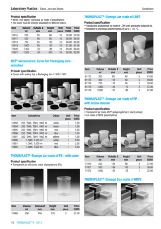 18  THOMAPLAST®
I - 2015
Laboratory Plastics - Tubes, Jars and Boxes	 Containers
Product specification
•	White, very stable, cylindrical jar made of polyethylene.
•	The cover must be ordered separately in different colors.
Item Volume Outside Ø Height Unit Price Price
​ ml mm mm piece EURO EURO
11916 250 95 60 10 50.00 50.00
11917 500 95 95 10 56.00 56.00
11918 750 95 135 10 60.00 60.00
11919 1,000 95 160 10 61.00 61.00
11920 1,300 100 185 10 69.00 69.00
11921 1,500 100 200 10 82.00 82.00
RCT®
-Accessories: Cover for Packaging Jars -
unicolour
Produkt specifikation
•	Covers with sealing lips to Packaging Jars 11916-11921.​​
Item Suitable for Colour Unit Price
​ ​ ​ piece EURO
11893 250 / 500 / 750 / 1.000 ml white 1 1.00
11894 250 / 500 / 750 / 1.000 ml black 1 1.00
11895 250 / 500 / 750 / 1.000 ml red 1 1.00
11896 250 / 500 / 750 / 1.000 ml blue 1 1.00
11897 250 / 500 / 750 / 1.000 ml yellow 1 1.00
11880 1.300 / 1.500 ml white 1 2.00
11881 1.300 / 1.500 ml red 1 2.00
11882 1.300 / 1.500 ml blue 1 2.00
THOMAPLAST®
-Storage Jar made of PS - with cover
Product specification
•	Transparent jar with cover made of polystyrene (PS).​​
Item Volume Outside Ø Height Unit Price
​ ml mm mm piece EURO
11968 950 105 135 5 31.00
THOMAPLAST®
-Storage Jar made of LDPE
Product specification
•	Translucent, shatterproof jar made of LDPE with absolutely leakproof lid.
•	Resistant to chemicals and temperature up to +100 °C.​​
Item Volume Outside Ø Height Unit Price
​ ml mm mm piece EURO
61172 200 90 40 5 43.00
61173 400 110 50 5 49.00
61174 700 110 90 5 59.00
61175 1,000 125 110 5 57.00
61176 2,000 150 140 5 67.00
THOMAPLAST®
-Storage Jar made of PP -
with screw closure
Product specification
•	Transparent jar made of PP (polypropylene) in sturdy design
•	Lid made of HDPE (polyethylene)​​
Item Volume Outside Ø Height Unit Price
​ ml mm mm piece EURO
11970 250 104 50 3 27.00
11971 500 104 100 3 36.00
11972 1,000 126 126 1 22.00
THOMAPLAST®
-Storage Box made of HDPE​​
 