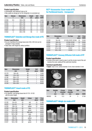 THOMAPLAST®
I - 2015  19
Laboratory Plastics - Tubes, Jars and Boxes	 Containers
Product specification
•	Unbreakable, with leakproof snap-on lid
•	Also usable as storage jar for the refrigerator or as provision jar
Item Volume Dimensions Height Unit Price
​ l mm mm piece EURO
61256 0.5 100 x 100 65 5 34.00
61257 1 100 x 100 130 5 41.00
61258 1 200 x 100 65 4 46.00
61259 1.5 200 x 100 95 3 39.00
61260 2 200 x 200 65 2 35.00
61261 3.2 200 x 200 95 2 37.00
61262 2 250 x 100 95 2 35.00
THOMAPLAST®
-Selection and Storage Box made of PS
Product specification
•	By use of partitions the storage boxes (size 330 x 220 mm) can be
arranged in many variants.
•	Glass-clear, with hinged lid, without partition.​​
Item Dimensions Height Unit Price
​ mm mm piece EURO
61178 140 x 85 30 1 15.00
12066 170 x 105 30 1 25.00
61180 250 x 170 45 1 47.00
61181 330 x 220 30 1 58.00
61182 330 x 220 50 1 60.00
61183 330 x 220 70 1 69.00
THOMAPLAST®
-Insert made of PS
Product specification
•	For selection- and storage boxes item 61178 - 61183
with the same height.​​​
Item Dimensions Height Colour Unit Price
​ mm mm ​ piece EURO
61185 54 x 54 23 red 10 31.00
61237 54 x 54 45 red 10 36.00
61238 108 x 54 45 yellow 10 46.00
61239 108 x 108 45 blue 7 56.00
61240 162 x 108 45 green 5 46.00
61241 215 x 108 45 light grey 4 48.00
61242 322 x 108 45 grey 3 48.00
61244 54 x 54 62 red 10 46.00
61245 108 x 54 62 yellow 7 56.00
61246 108 x 108 62 blue 5 46.00
61247 162 x 108 62 green 4 48.00
RCT®
-Accessories: Cover made of PS
for Partitioned Inserts - transparent​​
Item Dimensions For item Unit Price
​ mm ​ piece EURO
61249 54 x 54 61185, 61237, 61244 10 25.00
61250 108 x 54 61238, 61245 10 29.00
61251 108 x 108 61239, 61246 7 35.00
61252 162 x 108 61240, 61247 5 23.00
61253 215 x 108 61241 5 26.00
61254 322 x 108 61242 4 32.00
THOMAPLAST®
-Conway Diffusion Cell made of PP
Product specification
•	A knob on the cover is used to raise it, and the circular moat of the cell
receives the cover, sealing off the outermost chamber.
Technical specification
•	Depth: moat: 6 mm, central chamber: 9 mm, Inner chamber: 6 mm​​
Item Outside
Ø
Ø inner
chamber
Ø ring
chamber
Unit Price
​ mm mm mm piece EURO
968382 59 12.5 34 3 27.00
THOMAPLAST®
-Weigh Jar made of PP​​
 