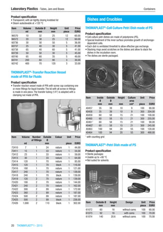 20  THOMAPLAST®
I - 2015
Laboratory Plastics - Tubes, Jars and Boxes	 Containers
Product specification
•	Transparent, with air-tightly closing knobbed lid
•	Steam autoclavable at +120 °C
Item Volume Outside Ø Height Unit Price
​ ml mm mm piece EURO
96570 10 32 25 12 60.00
96572 20 38 25 12 60.00
60736 30 30 50 5 36.00
60737 25 40 30 5 41.00
60738 65 40 60 5 41.00
60739 50 50 30 5 45.00
60740 65 60 35 5 49.00
60741 200 60 90 3 30.00
60742 400 70 120 3 33.00
THOMAPLAST®
-Transfer Reaction Vessel
made of PFA for Fluids
Product specification
•	Transfer reaction vessel made of PFA with screw cap containing one
or more fittings for liquid transfer.The lid with all screw-in fittings
is made in one piece.The transfer tubing (1/4”) is adapted with a
clamping nut made of PFA.​​
Item Volume Number
of fittings
Outside
Ø
Colour Unit Price
​ ml ​ mm ​ piece EURO
72410 7 1 24 nature 1 44.00
72411 15 1 33 nature 1 54.00
72412 23 1 33 nature 1 59.00
72413 30 1 33 nature 1 64.00
72414 120 1 70 nature 1 85.00
72415 120 1 70 black 1 116.00
72416 180 1 70 nature 1 121.00
72417 240 1 70 nature 1 139.00
72418 240 1 70 black 1 139.00
72419 120 2 70 nature 1 139.00
72420 180 2 70 nature 1 144.00
72421 240 2 70 nature 1 162.00
72422 300 2 89 nature 1 172.00
72423 360 2 89 nature 1 187.00
72424 500 2 89 nature 1 187.00
72425 500 2 89 black 1 236.00
72426 1,000 2 110 black 1 302.00
Dishes and Crucibles
THOMAPLAST®
-Cell Culture Petri Dish made of PS
Product specification
•	Cell culture petri dishes are made of polystyrene (PS).
•	Special treatment of the inner surface promotes growth of anchorage-
dependent cells.
•	Each dish is ventilated threefold to allow effective gas exchange.
•	Stacking rings avoid scratches on the dishes and allow to stack the
dishes in the incubation room.
•	The dishes are sterile packaged.​​
Item Inside
Ø
Outside
Ø
Height Culture
area
Unit Price
​ mm mm mm cm² piece EURO
40457 35 39 10 9 100 80.00
40458 35 39 10 9 300 204.00
40459 60 58 15 21 100 100.00
40460 60 58 15 21 300 255.00
404611
60 58 15 21 100 90.00
404621
60 58 15 21 300 245.00
40463 100 94 20 55 100 120.00
40464 100 94 20 55 300 490.00
1
with counting grid
THOMAPLAST®
-Petri Dish made of PS
Product specification
•	Sterile packages
•	Usable up to +80 °C
•	Not suited for solvents​​
Item Outside Ø Height Design Unit Price
​ mm mm ​ piece EURO
61072 60 16 without cams 100 60.00
61073 92 16 with cams 100 70.00
61074 140 20.6 without cams 100 70.00
 