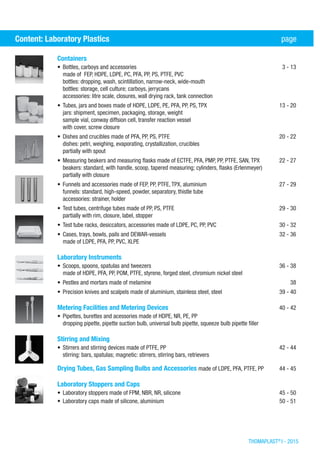 THOMAPLAST®
I - 2015
Containers	
•	Bottles, carboys and accessories	 3 - 13
made of FEP, HDPE, LDPE, PC, PFA, PP, PS, PTFE, PVC
bottles: dropping, wash, scintillation, narrow-neck, wide-mouth
bottles: storage, cell culture; carboys, jerrycans
accessories: litre scale, closures, wall drying rack, tank connection
•	Tubes, jars and boxes made of HDPE, LDPE, PE, PFA, PP, PS, TPX	 13 - 20
jars: shipment, specimen, packaging, storage, weight
sample vial, conway diffsion cell, transfer reaction vessel
with cover, screw closure
•	Dishes and crucibles made of PFA, PP, PS, PTFE	 20 - 22
dishes: petri, weighing, evaporating, crystallization, crucibles
partially with spout
•	Measuring beakers and measuring flasks made of ECTFE, PFA, PMP, PP, PTFE, SAN, TPX	 22 - 27
beakers: standard, with handle, scoop, tapered measuring; cylinders, flasks (Erlenmeyer)
partially with closure
•	Funnels and accessories made of FEP, PP, PTFE, TPX, aluminium	 27 - 29
funnels: standard, high-speed, powder, separatory, thistle tube
accessories: strainer, holder
•	Test tubes, centrifuge tubes made of PP, PS, PTFE	 29 - 30
partially with rim, closure, label, stopper
•	Test tube racks, desiccators, accessories made of LDPE, PC, PP, PVC	 30 - 32
•	Cases, trays, bowls, pails and DEWAR-vessels	 32 - 36
made of LDPE, PFA, PP, PVC, XLPE
Laboratory Instruments	
•	Scoops, spoons, spatulas and tweezers	 36 - 38
made of HDPE, PFA, PP, POM, PTFE, styrene, forged steel, chromium nickel steel
•	Pestles and mortars made of melamine	 38
•	Precision knives and scalpels made of aluminium, stainless steel, steel	 39 - 40
Metering Facilities and Metering Devices	 40 - 42
•	Pipettes, burettes and acessories made of HDPE, NR, PE, PP	
dropping pipette, pipette suction bulb, universal bulb pipette, squeeze bulb pipette filler
Stirring and Mixing	
•	Stirrers and stirring devices made of PTFE, PP	 42 - 44
stirring: bars, spatulas; magnetic: stirrers, stirring bars, retrievers
Drying Tubes, Gas Sampling Bulbs and Accessories made of LDPE, PFA, PTFE, PP	 44 - 45
Laboratory Stoppers and Caps	
•	Laboratory stoppers made of FPM, NBR, NR, silicone	 45 - 50
•	Laboratory caps made of silicone, aluminium	 50 - 51
Content: Laboratory Plastics	 page
 