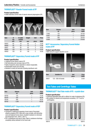 THOMAPLAST®
I - 2015  29
Laboratory Plastics - Funnels and Accessories	 Containers
THOMAPLAST®
-Powder Funnel made of PP
Product specification
•	Stable laboratory funnel made of natural-coloured polypropylene (PP)​​
Item Ø
top
Ø outlet
outside
Height Unit Price
​ mm mm mm piece EURO
60655 65 18 68 5 15.00
60656 80 24 75 5 17.00
60657 100 26 94 3 18.00
60658 120 30 110 3 18.00
60659 150 32 138 2 16.00
THOMAPLAST®
-Separatory Funnel made of PP
Product specification
•	Leakproof screw closure made of PP.
•	Self-lubricating cock and plug made of PTFE.
•	Highly transparent, phase separation is clearly recognizable.
•	Autoclavable except cock and plug.
•	Resistant to nearly all chemicals including hydrofluoric acid.​​
Item Volume Unit Price
​ ml piece EURO
60782 125 1 72.00
60783 250 1 90.00
60784 500 1 94.00
60785 1,000 1 130.00
THOMAPLAST®
-Separatory Funnel made of FEP
Product specification
•	Transparent, shatterproof separatory funnel made of fluorinated
ethylene-propylene (FEP), fitted with a easy-turnable, self-lubricating
cock and leakproof screw closure. Excellent resistance to chemicals
and temperature from -200 to +205 °C.
•	FEP is antiadhesive and easy to clean. Filled-in substances discharge
completely without adhesion to the funnel wall.​​
Item Volume Unit Price
​ ml piece EURO
11646 125 1 197.00
11647 250 1 220.00
11648 500 1 324.00
11649 1,000 1 378.00
RCT®
-Accessories: Separatory Funnel Holder
made of PP
Product specification
•	With clamp for support rods Ø 8-14 mm​​
Item Suitable for Unit Price
​ ​ piece EURO
60831 125 - 500 ml funnels 1 23.00
Test Tubes and Centrifuge Tubes
THOMAPLAST®
-Test Tube made of PS - crystal-clear
Product specification
•	Cylindrical disposable tubes with or without rim made of polystyrene (PS).
•	Not suitable for solvents and temperatures exceeding +70 °C and for
centrifugation.​​
60918 60918
 