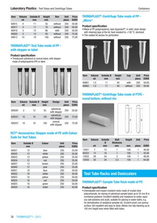30  THOMAPLAST®
I - 2015
Laboratory Plastics - Test Tubes and Centrifuge Tubes	 Containers
Item Volume Outside Ø Height Rim Unit Price
​ ml mm mm ​ piece EURO
60915 4 11 55 without 250 50.00
60917 4 11 70 without 250 50.00
60918 5 12 86 with 250 50.00
60920 5 12 92 without 250 75.00
60912 10 16 100 without 250 75.00
THOMAPLAST®
-Test Tube made of PP -
with stopper or label
Product specification
•	Translucent cylindrical or conical tubes, with stopper
made of polypropylene (PP) or label.​​
Item Volume Outside Ø Height Design Unit Price
​ ml mm mm ​ piece EURO
609381 3 12 55
cylindrical,
with stopper
250 50.00
609321 10 16 100
cylindrical,
with stopper
250 75.00
609331 10 16 100
conical,
with stopper
250 75.00
RCT®
-Accessories: Stopper made of PE with Colour
Code for Test Tubes​​​
Item Outside Ø Colour Unit Price
​ mm ​ piece EURO
60931 12 blue 250 25.00
60932 12 white 250 25.00
60933 12 yellow 250 25.00
60934 12 red 250 25.00
60937 12 brown 250 25.00
60940 12 pink 250 25.00
60921 16 blue 250 50.00
60922 16 white 250 50.00
60923 16 yellow 250 50.00
60924 16 red 250 50.00
60925 16 green 250 50.00
60929 16 violet 250 50.00
THOMAPLAST®
-Centrifuge Tube made of PP -
„Micro“
Product specification
•	Made of PP (polypropylene), type Eppendorf®
, in solid, clean design
with retaining tape at the lid, heat resistant to +130 °C, sterilized
•	Thin-walled lid section for perforation​​
Item Volume Outside Ø Height Cap Unit Price
​ ml mm mm ​ piece EURO
60661 1.5 11 40 with 250 50.00
60662 1.5 11 40 without 250 50.00
THOMAPLAST®
-Centrifuge Tube made of PTFE -
round bottom, without rim​​
Item Volume Outside
Ø
Wall
thickness
Height Unit Price
​ ml mm mm mm piece EURO
12051 7 12 1 100 1 40.00
60222 12 16 1 100 1 42.00
12052 28 24 2 100 1 48.00
12053 50 34 2.5 100 1 64.00
Test Tube Racks and Desiccators
THOMAPLAST®
-Sample Tube Rack made of PC
Product specification
•	Unbreakable and impact-resistant racks made of crystal-clear
polycarbonate, for storing of cylindrical sample tubes up to 25 mm Ø in
numbered positions. Excellent stability and resistance to water, aque-
ous salt solutions and acids, suitable for placing in water baths, e.g.
for derivatization of analytical samples etc. Scratch-proof, non-porous
surface, dirt-repellent and easy to clean.Allows non-slip stacking up to
100 mm height even when filled with tubes.​​
 