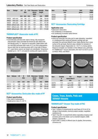 32  THOMAPLAST®
I - 2015
Laboratory Plastics - Test Tube Racks and Desiccators	 Containers
Item Design I-Ø Ø
disc
O-Ø Clearance
above
plate
Outside
height
Price
​ ​ mm mm mm mm mm EURO
94020 with cock 149 140 171 121 206 108.00
94022 with cock 197 190 230 157 260 136.00
94024 with cock 240 230 273 197 311 151.00
94026 without cock 150 140 171 121 206 59.00
94027 without cock 200 190 230 157 260 79.00
94028 without cock 240 230 273 197 311 113.00
THOMAPLAST®
-Desiccator made of PC
Product specification
•	Conventionally built desiccator made of strong, fully transparent
polycarbonate. Easily removable flat-domed top with ribbed knob
and laterally joined 1/4” stopcock for evacuation. Stable bottom with
non-skid fitted perforated plate made of 3.2 mm thick polypropylene.
Vacuum-tight seal not requiring grease with O-ring made of Neopre-
ne®
. Large interior volume, low weight and unbreakable.Temperature-
loadable up to +120 °C, not suited for working with organic solvents.​​
Item Volume I-Ø Ø
disc
O-Ø Clearance
above
plate
Outside
height
Price
​ l mm mm mm mm mm EURO
83273 2.1 149 140 171 121 206 158.00
83274 4.7 197 190 230 157 260 226.00
83275 8.9 240 230 273 197 311 289.00
RCT®
-Accessories: Desiccator disc made of PP
Product specification
•	Disc made of polypropylene.
•	Usable up to a max. of +120 °C.​​
Item Ø disc Unit Price
​ mm piece EURO
94035 140 1 27.00
94036 190 1 35.00
94037 230 1 41.00
RCT®
-Accessories: Desiccating Cartridge
Application area
•	Desiccant in desiccators
•	Air conditioning in microbalances
•	Air conditioning of sensitive optical devices
Product specification
•	Active but chemically inert silica gel for water absorption, capsulated
in a shatterproof fibre-reinforced polyester cartridge with gas-
permeable fine-perforated Mylar®-cover. Highly effective due to large
surface of the gel beads. Blue/red colour indicator for indication of
the exhaustion degree. Regeneration at +150 °C in a drying cabinet.
Ready for immediate use.Available in three different sizes, preferably
for THOMAPLAST®
-vacuum desiccators, item 83273 to 83275 as well
as 94020, 94022, and 94024.​​
Item Outside
Ø
For
desiccator Ø
Weight Unit Price
​ mm mm g piece EURO
83279 114 up to 160 230 1 54.00
83280 197 up to 200 680 1 96.00
83281 238 up to 250 1,360 1 164.00
Cases, Trays, Bowls, Pails and
DEWAR-Vessels
THOMAPLAST®
-Drawer Tray made of PVC
Product specification
•	Type I: Contains 9 compartments for small flasks of 25 mm Ø. For
storage of blood samples, chemical analysis samples, coagulation
substances etc.
•	Type II:Tray with 12 compartments allows separately arranging small
accessory parts in the drawer, such as standard stoppers, bottle
stoppers, capsules etc.
•	Type III:With 5 cavities of different sizes for pipettes, thermometers,
connectors etc.​​
 