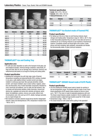 THOMAPLAST®
I - 2015  35
Laboratory Plastics - Cases, Trays, Bowls, Pails and DEWAR-Vessels	 Containers
Item Volume Height Outside Ø Unit Price
​ l mm mm piece EURO
40013 1 131 132 5 29.00
40014 1 131 132 10 44.00
40015 2 132 175 5 40.00
40016 2 132 175 10 60.00
40017 3 132 225 5 58.00
40018 3 132 225 10 86.00
40019 5 194 225 5 61.00
40020 5 194 225 10 90.00
40021 10 263 268 5 80.00
40022 10 263 268 10 120.00
THOMAPLAST®
-Ice and Cooling Tray
Application area
•	For safe and clean deposition as well as the transport of lab glass, lab
and analytical samples, chemical storage containers, instruments, fit-
tings and tools.Also for use as damage tray in technical, chemical, and
radiochemical pilot plants or as trough for etching and cooling baths.
Product specification
•	Splatterproof rectangular tray with high edge made of foamed,
temperature-insulating and polyvinylchloride (PVC), jointless moulded
in one piece, walls slightly inclined, rounded corners and edges,
molded-in continuous grip bead. Non-porously densified, smooth,
scratch- and impact-resistant, easy to clean surface, hygienic, odour-
less and flavourless, free of water-leachable components. Resistant to
many chemicals and additives, such as salts and salt solutions, also
to cyanide and bichromate solutions, photo chemicals, mineral and
silicone oils, vegetable and animal oils, alcohols and glycols, petrol,
diesel, formaldehyde, acetone, mercury, accu acids, sulfuric acid,
chromosulfuric acid, nitric acid up to 50 %, alkalis, hydrogen peroxide,
dry ice, liquid nitrogen etc.
•	Not resistant to aromatic solvents except benzyl alcohol, halogenated
solvents, esters and tetrahydrofuran (THF), temperature-resistant from
-196 to +95 °C.​​
Technical specification
•	Inside: 360 x 270 x 100 mm
•	Outside: 420 x 330 x 130 mm
•	Sidewall thickness: 20 mm
Item Volume Colour Unit Price
​ l ​ piece EURO
41006 10 red 1 213.00
41007 10 black 1 213.00
THOMAPLAST®
-Ice Bucket made of Foamed PVC
Product specification
•	For taking up of dry ice or flake ice and freezing mixtures, liquid
nitrogen and heating baths.Temperature range of -200 to +80 °C. Due
to their favourable properties they are used in many labs and serve as
containers for ice or freezing mixtures to cool reactions or biochemical
systems. Completely smooth and liquid-tight at the surface, inside
porous and heat-insulating, light-weighted, unbreakable and flexible
but dimensionally stable, of good chemical resistance.​​
Item Volume Outside Ø Height Colour Price
​ l mm mm ​ EURO
940001 5 280 190 black 95.00
THOMAPLAST®
-DEWAR-Vessel made of XLPE Plastic
Product specification
•	The first shatterproof DEWAR vessel made of plastic for working in
the low-temperature range.The double walls are made of new cross-
linked polyethylene (XLPE-plastic) being resistant to thermic shock
up to -196 °C.The cover is made of expanded polystyrene with vent.
The Dewar vessel features outside moulded-in ribs for stability and a
convenient plastic-coated bail-type handle except the 10 liter vessel.
•	Temperature range: -196 to +100 °C.
•	The vessel should be well cooled before putting it into operation!​​
 