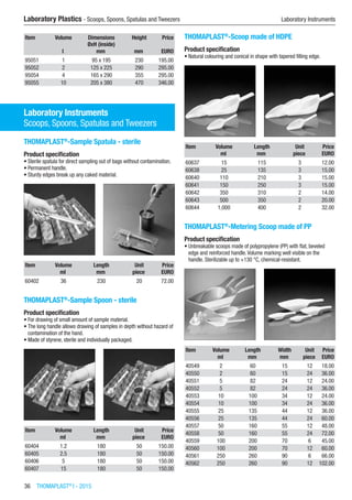 36  THOMAPLAST®
I - 2015
Laboratory Plastics - Scoops, Spoons, Spatulas and Tweezers	 Laboratory Instruments
Item Volume Dimensions
ØxH (inside)
Height Price
​ l mm mm EURO
95051 1 95 x 195 230 195.00
95052 2 125 x 225 290 295.00
95054 4 165 x 290 355 295.00
95055 10 205 x 380 470 346.00
Laboratory Instruments
Scoops, Spoons, Spatulas and Tweezers
THOMAPLAST®
-Sample Spatula - sterile
Product specification
•	Sterile spatula for direct sampling out of bags without contamination.
•	Permanent handle.
•	Sturdy edges break up any caked material.​​
Item Volume Length Unit Price
​ ml mm piece EURO
60402 36 230 20 72.00
THOMAPLAST®
-Sample Spoon - sterile
Product specification
•	For drawing of small amount of sample material.
•	The long handle allows drawing of samples in depth without hazard of
contamination of the hand.
•	Made of styrene, sterile and individually packaged.​​
Item Volume Length Unit Price
​ ml mm piece EURO
60404 1.2 180 50 150.00
60405 2.5 180 50 150.00
60406 5 180 50 150.00
60407 15 180 50 150.00
THOMAPLAST®
-Scoop made of HDPE
Product specification
•	Natural colouring and conical in shape with tapered filling edge.​​
Item Volume Length Unit Price
​ ml mm piece EURO
60637 15 115 3 12.00
60638 25 135 3 15.00
60640 110 210 3 15.00
60641 150 250 3 15.00
60642 350 310 2 14.00
60643 500 350 2 20.00
60644 1,000 400 2 32.00
THOMAPLAST®
-Metering Scoop made of PP
Product specification
•	Unbreakable scoops made of polypropylene (PP) with flat, beveled
edge and reinforced handle.Volume marking well visible on the
handle. Sterilizable up to +130 °C, chemical-resistant.​​
Item Volume Length Width Unit Price
​ ml mm mm piece EURO
40549 2 60 15 12 18.00
40550 2 60 15 24 36.00
40551 5 82 24 12 24.00
40552 5 82 24 24 36.00
40553 10 100 34 12 24.00
40554 10 100 34 24 36.00
40555 25 135 44 12 36.00
40556 25 135 44 24 60.00
40557 50 160 55 12 48.00
40558 50 160 55 24 72.00
40559 100 200 70 6 45.00
40560 100 200 70 12 60.00
40561 250 260 90 6 66.00
40562 250 260 90 12 102.00
 