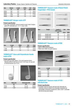THOMAPLAST®
I - 2015  37
Laboratory Plastics - Scoops, Spoons, Spatulas and Tweezers	 Laboratory Instruments
Item Volume Length Width Unit Price
​ ml mm mm piece EURO
40563 500 315 118 3 48.00
40564 500 315 118 6 69.00
40565 1,000 385 134 1 21.00
40566 1,000 385 134 3 48.00
THOMAPLAST®
-Scraper made of PP
Product specification
•	Very sturdy, unbreakable, chemical-resistant scraper made of polypro-
pylene (PP), sterilizable up to +121 °C, colour: white.​​
Item Length Width Unit Price
​ mm mm piece EURO
11768 205 75 2 35.00
11769 250 110 2 40.00
THOMAPLAST®
-Sieve with Perpendicular Handle
made of PFA
Product specification
•	Sieve with long handle (approx. 18 cm) and suspension device.
Optionally different mesh sizes (0.5 and 1.0 mm resp.); for cups with
an internal diameter up to 7.6 cm.​​
Item Mesh size Dimensions ØxH Price
​ µm mm EURO
72556 500 19 x 64 108.00
72557 1,000 19 x 64 108.00
THOMAPLAST®
-Tweezers made of Nickel-Plated
Forged Steel - PTFE-Coated​​
Item Design Length of
PTFE coating
Unit Price
​ ​ mm piece EURO
60473 straight point 38 2 38.00
60474 straight point 19 2 36.00
60475 straight point 98 2 49.00
60476 serrated and curved point 98 2 47.00
THOMAPLAST®
-Tweezers made of POM
Product specification
•	Made of POM (polyoxymethylene)
•	Yellow, blunt, elastic, very good resilience.​​
Item Length Unit Price
​ mm piece EURO
60633 115 3 12.00
60634 145 3 12.00
60635 180 2 13.00
60636 250 2 17.00
THOMAPLAST®
-Tweezers made of PTFE -
with blunt ends
Product specification
•	Completely metal-free tweezers with blunt ends. Electrically non-
conducting, chemical-resistant, free of leachable components and
biocompatible; temperature-resistant from -200 to +260 °C, sterilizable
with all commonly used methods.​​
 