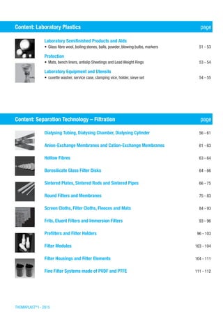 THOMAPLAST®
I - 2015
Content: Laboratory Plastics	 page
Laboratory Semifinished Products and Aids	
•	Glass fibre wool, boiling stones, balls, powder, blowing bulbs, markers	 51 - 53
Protection	
•	Mats, bench liners, antislip Sheetings and Lead Weight Rings	 53 - 54
Laboratory Equipment and Utensils	
•	cuvette washer, service case, clamping vice, holder, sieve set 	 54 - 55
Content: Separation Technology – Filtration	 page
Dialysing Tubing, Dialysing Chamber, Dialysing Cylinder	 56 - 61
Anion-Exchange Membranes and Cation-Exchange Membranes	 61 - 63
Hollow Fibres	 63 - 64
Borosilicate Glass Filter Disks	 64 - 66
Sintered Plates, Sintered Rods and Sintered Pipes	 66 - 75
Round Filters and Membranes	 75 - 83
Screen Cloths, Filter Cloths, Fleeces and Mats	 84 - 93
Frits, Eluent Filters and Immersion Filters	 93 - 96
Prefilters and Filter Holders	 96 - 103
Filter Modules	 103 - 104
Filter Housings and Filter Elements	 104 - 111
Fine Filter Systems made of PVDF and PTFE	 111 - 112
 
