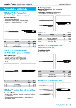 THOMAPLAST®
I - 2015  39
Laboratory Plastics - Precision Knives and Scalpels	 Laboratory Instruments
Precision Knives and Scalpels
THOMAPLAST®
-Mini Precision Knife
with Pointed Blade - ground on one side
Product specification
•	Knife handle made of aluminum.
•	Precision blade made of stainless steel, very pointed.
•	Replacement of blades by loosening the grip head.​​
Item Design Unit Price
​ ​ piece EURO
81168 precision knife 2 24.00
81169 replacement blade 10 20.00
THOMAPLAST®
- Mini Precision Knife
with Pointed Blade - ground on three sides
Product specification
•	Knife with retractable, three-sided ground blade
•	Handle and blade holder made of stainless steel
•	Precision changeover blade made of stainless steel
•	With clip​​
Item Design Unit Price
​ ​ piece EURO
81172 precision knife 3 36.00
81173 replacement blade 10 20.00
THOMAPLAST®
-Precision Knife with Curved Blade
Product specification
•	Precision knife as scalpel-style knife (mini-precision knife) or as pen-
style knife available
•	Scalpel-style knife: replacement of blades by loosening the cone
•	Pen-style knife: with clip
Technical specification
•	Material scalpel-style knife: blade: stainless steel
handle: aluminium
•	Material pen-style knife: blade: stainless steel
blade holder: aluminium, handle: plastic​​
81170 / 81174 81171
Item Design Unit Price
​ ​ piece EURO
81170 knife, mini scalpel-style 3 24.00
81174 knife, pen-style 1 12.00
81171 replacement blade 1 2.00
THOMAPLAST®
-Super Precision Knife
for Particularly Fine Cuts
Product specification
•	Exchangeable blade​​
Item Design Unit Price
​ ​ piece EURO
81182 precision knife 2 26.00
81183 replacement blade 10 20.00
THOMAPLAST®
-Scalpel made of Steel​​
​ 81165
 