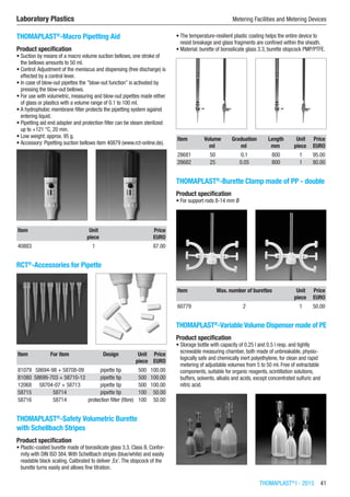 THOMAPLAST®
I - 2015  41
Laboratory Plastics	 Metering Facilities and Metering Devices
THOMAPLAST®
-Macro Pipetting Aid
Product specification
•	Suction by means of a macro volume suction bellows, one stroke of
the bellows amounts to 50 ml.
•	Control:Adjustment of the meniscus and dispensing (free discharge) is
effected by a control lever.
•	In case of blow-out pipettes the ”blow-out function” is activated by
pressing the blow-out bellows.
•	For use with volumetric, measuring and blow-out pipettes made either
of glass or plastics with a volume range of 0.1 to 100 ml.
•	A hydrophobic membrane filter protects the pipetting system against
entering liquid.
•	Pipetting aid end adapter and protection filter can be steam sterilized
up to +121 °C, 20 min.
•	Low weight: approx. 95 g.
•	Accessory: Pipetting suction bellows item 40879 (www.rct-online.de).​​
Item Unit Price
​ piece EURO
40883 1 87.00
RCT®
-Accessories for Pipette​​
Item For item Design Unit Price
​ ​ ​ piece EURO
81079 58694-98 + 58708-09 pipette tip 500 100.00
81080 58699-703 + 58710-12 pipette tip 500 100.00
12068 58704-07 + 58713 pipette tip 500 100.00
58715 58714 pipette tip 100 50.00
58716 58714 protection filter (fibre) 100 50.00
THOMAPLAST®
-Safety Volumetric Burette
with Schellbach Stripes
Product specification
•	Plastic-coated burette made of borosilicate glass 3.3. Class B. Confor-
mity with DIN ISO 384.With Schellbach stripes (blue/white) and easily
readable black scaling. Calibrated to deliver ,Ex’.The stopcock of the
burette turns easily and allows fine titration.
•	The temperature-resilient plastic coating helps the entire device to
resist breakage and glass fragments are confined within the sheath.
•	Material: burette of borosilicate glass 3.3, burette stopcock PMP/PTFE.​​
Item Volume Graduation Length Unit Price
​ ml ml mm piece EURO
28681 50 0.1 800 1 95.00
28682 25 0.05 800 1 80.00
THOMAPLAST®
-Burette Clamp made of PP - double
Product specification
•	For support rods 8-14 mm Ø​​
Item Max. number of burettes Unit Price
​ ​ piece EURO
60779 2 1 50.00
THOMAPLAST®
-Variable Volume Dispenser made of PE
Product specification
•	Storage bottle with capacity of 0.25 l and 0.5 l resp. and tightly
screwable measuring chamber, both made of unbreakable, physio-
logically safe and chemically inert polyethylene, for clean and rapid
metering of adjustable volumes from 5 to 50 ml. Free of extractable
components, suitable for organic reagents, scintillation solutions,
buffers, solvents, alkalis and acids, except concentrated sulfuric and
nitric acid.​​
 