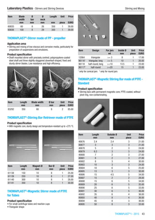 THOMAPLAST®
I - 2015  43
Laboratory Plastics - Stirrers and Stirring Devices	 Stirring and Mixing
Item Blade
width
Ø
bar
Ø
neck
Length Unit Price
​ mm mm mm mm piece EURO
60835 60 8 26 350 1 39.00
60836 100 8 29 350 1 39.00
THOMAPLAST®
-Stirrer made of PP - propeller
Application area
•	Stirring and mixing of low viscous and corrosive media, particularly for
preparation of suspensions and emulsions.
Product specification
•	Shaft mounted stirrer with precisely centred, polypropylene-coated
steel shaft and three slightly staggered cloverleaf-shaped, fixed and
sturdy stirrer blades. Low resistance and high efficiency.​​
Item Length Blade width Ø bar Unit Price
​ mm mm mm piece EURO
83292 350 60 8 2 85.00
THOMAPLAST®
-Stirring Bar Retriever made of PTFE
Product specification
•	With magnetic core, sturdy design and temperature-resistant up to +275 °C.​​
Item Length Magnet-Ø Bar-Ø Unit Price
​ mm mm mm piece EURO
61138 150 10 8 1 25.00
61139 250 10 8 1 27.00
61140 300 10 8 1 28.00
61141 350 10 8 1 30.00
THOMAPLAST®
-Magnetic Stirrer made of PTFE
for Tubes
Product specification
•	For small centrifuge tubes and reaction cups
•	Triangular shape​​
Item Design For jars Inside Ø Unit Price
​ ​ ml mm piece EURO
12064 triangular >= 3 8 1 17.00
961161
triangular, long >= 5 10 1 20.00
96118 half-round, long >=10 13.5 1 23.00
961172
half-round >=20 15 1 23.00
1
only for conical jars 2
only for round jars
THOMAPLAST®
-Magnetic Stirring Bar made of PTFE -
Standard
Product specification
•	Stirring bars with permanent-magnetic core, PTFE-coated, without
pivot ring, non-contaminating.​​
Item Length Outside Ø Unit Price
​ mm mm piece EURO
40676 2.4 2.4 3 21.00
40677 3 3 3 21.00
40678 5 2 3 24.00
40679 6.3 3 3 24.00
40680 7 2 3 27.00
40681 8 2 3 27.00
40682 8 3 4 30.00
40683 10 3 3 24.00
40684 10 6 5 25.00
40685 13 3 3 30.00
40686 15 4.5 5 34.00
40687 15 2 2 28.00
40688 15 6 5 34.00
40689 20 6 5 35.00
40690 25 6 5 33.00
40691 30 6 5 36.00
40692 35 6 4 36.00
40693 40 8 4 36.00
40694 45 8 3 36.00
40695 50 8 3 33.00
 