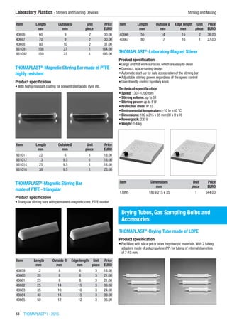 44  THOMAPLAST®
I - 2015
Laboratory Plastics - Stirrers and Stirring Devices	 Stirring and Mixing
Item Length Outside Ø Unit Price
​ mm mm piece EURO
40696 60 9 2 30.00
40697 70 9 2 30.00
40698 80 10 2 31.00
961091 108 27 1 164.00
961092 159 27 1 195.00
THOMAPLAST®
-Magnetic Stirring Bar made of PTFE -
highly resistant
Product specification
•	With highly resistant coating for concentrated acids, dyes etc.​​
Item Length Outside Ø Unit Price
​ mm mm piece EURO
961011 22 6 1 18.00
961012 13 9.5 1 18.00
961014 25 9.5 1 18.00
961016 38 9.5 1 23.00
THOMAPLAST®
-Magnetic Stirring Bar
made of PTFE - triangular
Product specification
•	Triangular stirring bars with permanent-magnetic core, PTFE-coated.​​
Item Length Outside Ø Edge length Unit Price
​ mm mm mm piece EURO
40659 12 8 6 3 18.00
40660 20 8 8 3 21.00
40661 25 8 8 3 21.00
40662 25 14 15 3 36.00
40663 35 10 10 3 24.00
40664 40 14 15 3 39.00
40665 50 12 12 3 36.00
Item Length Outside Ø Edge length Unit Price
​ mm mm mm piece EURO
40666 55 14 15 2 36.00
40667 80 17 16 1 27.00
THOMAPLAST®
-Laboratory Magnet Stirrer
Product specification
•	Large and flat work surfaces, which are easy to clean
•	Compact, space-saving design
•	Automatic start-up for safe acceleration of the stirring bar
•	Adjustable stirring power, regardless of the speed control
•	User-friendly control by rotary knob
Technical specification
•	Speed: 130 - 1200 rpm
•	Stirring volume: up to 3 l
•	Stirring power: up to 5 W
•	Protection class: IP 32
•	Environmental temperature: -10 to +40 °C
•	Dimensions: 180 x 215 x 35 mm (W x D x H)
•	Power pack: 230 V
•	Weight: 1.4 kg​​
Item Dimensions Unit Price
​ mm piece EURO
17995 180 x 215 x 35 1 544.00
Drying Tubes, Gas Sampling Bulbs and
Accessories
THOMAPLAST®
-Drying Tube made of LDPE
Product specification
•	For filling with silica gel or other hygroscopic materials.With 2 tubing
adapters made of polypropylene (PP) for tubing of internal diameters
of 7-10 mm.​​
 