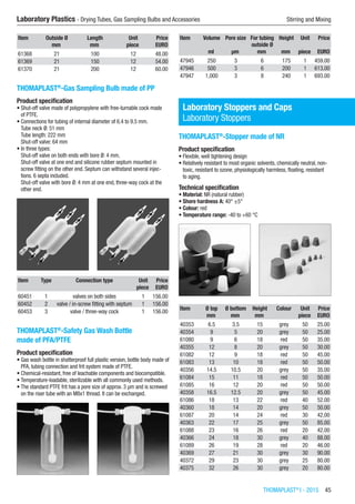 THOMAPLAST®
I - 2015  45
Laboratory Plastics - Drying Tubes, Gas Sampling Bulbs and Accessories	 Stirring and Mixing
Item Outside Ø Length Unit Price
​ mm mm piece EURO
61368 21 100 12 48.00
61369 21 150 12 54.00
61370 21 200 12 60.00
THOMAPLAST®
-Gas Sampling Bulb made of PP
Product specification
•	Shut-off valve made of polypropylene with free-turnable cock made
of PTFE.
•	Connections for tubing of internal diameter of 6.4 to 9.5 mm.
Tube neck Ø: 51 mm
Tube length: 222 mm
Shut-off valve: 64 mm
•	In three types:
Shut-off valve on both ends with bore Ø: 4 mm.
Shut-off valve at one end and silicone rubber septum mounted in
screw fitting on the other end. Septum can withstand several injec-
tions. 6 septa included.
Shut-off valve with bore Ø: 4 mm at one end, three-way cock at the
other end.​​
Item Type Connection type Unit Price
​ ​ ​ piece EURO
60451 1 valves on both sides 1 156.00
60452 2 valve / in-screw fitting with septum 1 156.00
60453 3 valve / three-way cock 1 156.00
THOMAPLAST®
-Safety Gas Wash Bottle
made of PFA/PTFE
Product specification
•	Gas wash bottle in shatterproof full plastic version, bottle body made of
PFA, tubing connection and frit system made of PTFE.
•	Chemical-resistant, free of leachable components and biocompatible.
•	Temperature-loadable, sterilizable with all commonly used methods.
•	The standard PTFE frit has a pore size of approx. 3 µm and is screwed
on the riser tube with an M8x1 thread. It can be exchanged.​​
Item Volume Pore size For tubing
outside Ø
Height Unit Price
​ ml µm mm mm piece EURO
47945 250 3 6 175 1 459.00
47946 500 3 6 200 1 613.00
47947 1,000 3 8 240 1 693.00
Laboratory Stoppers and Caps
Laboratory Stoppers
THOMAPLAST®
-Stopper made of NR
Product specification
•	Flexible, well tightening design
•	Relatively resistant to most organic solvents, chemically neutral, non-
toxic, resistant to ozone, physiologically harmless, floating, resistant
to aging.
Technical specification
•	Material: NR (natural rubber)
•	Shore hardness A: 40° ±5°
•	Colour: red
•	Temperature range: -40 to +60 °C​​
Item Ø top Ø bottom Height Colour Unit Price
​ mm mm mm ​ piece EURO
40353 6.5 3.5 15 grey 50 25.00
40354 9 5 20 grey 50 25.00
61080 9 6 18 red 50 35.00
40355 12 8 20 grey 50 30.00
61082 12 9 18 red 50 45.00
61083 13 10 18 red 50 50.00
40356 14.5 10.5 20 grey 50 35.00
61084 15 11 18 red 50 50.00
61085 16 12 20 red 50 50.00
40358 16.5 12.5 20 grey 50 45.00
61086 18 13 22 red 40 52.00
40360 18 14 20 grey 50 50.00
61087 20 14 24 red 30 42.00
40363 22 17 25 grey 50 85.00
61088 23 16 26 red 20 42.00
40366 24 18 30 grey 40 88.00
61089 26 19 28 red 20 46.00
40369 27 21 30 grey 30 90.00
40372 29 23 30 grey 25 80.00
40375 32 26 30 grey 20 80.00
 
