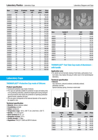 50  THOMAPLAST®
I - 2015
​Laboratory Plastics - Laboratory Caps	 Laboratory Stoppers and Caps
Item Ø top Ø bottom Height Unit Price
​ mm mm mm piece EURO
340882 15 12 19 15 216.00
340883 16 13 21 5 94.00
340884 16 13 21 15 228.00
340885 17 14 21 5 122.00
340886 17 14 21 15 282.00
340887 19 16 23 5 156.00
340888 19 16 23 15 242.00
340889 21 18 25 5 174.00
340890 21 18 25 15 272.00
340891 23 19 28 2 110.00
340892 23 19 28 5 204.00
340893 26 22 30 2 154.00
340894 26 22 30 5 298.00
340895 29 24 32 2 176.00
340896 29 24 32 5 344.00
340897 32 26 34 1 124.00
340898 32 26 34 2 198.00
340899 34 28 36 1 146.00
340900 34 28 36 2 228.00
340901 37 31 41 1 168.00
340902 37 31 41 2 264.00
340903 40 34 43 1 182.00
340904 40 34 43 2 280.00
340905 43 36 45 1 240.00
340906 43 36 45 2 372.00
340907 49 40 49 1 286.00
340908 49 40 49 2 438.00
Laboratory Caps
THOMAPLAST®
-Protective Cap made of Silicone
Product specification
•	Translucent protective caps made of silicone.
•	The caps are optimally suitable for protection of pipe and tubing ends
or for protecting protruding, cylindrical-shaped parts during transport
and all procedures that require the protection of openings (protection
against knocks, splashes and dye).
•	The size given corresponds to the external diameter of the vessel to
be capped in mm.
Technical specification
•	Material: silicone (silicone rubber)
•	Crosslinking: peroxide
•	Colour: translucent
•	Temperature range: -50 to +200 °C, for a short time +250 °C
•	Density: 1.15 ±0.03 g/cm3
•	Shore hardness A: 62° ±5°
•	Elongation at break: 270 %
•	Tensile strength: 7.5 Mpa
•	Regulations: FDA §177.2600 and BfR XV silicone​​
Item Inside Ø Unit Price
​ mm piece EURO
40852 12 5 23.00
40854 14 5 30.00
40856 16 5 30.00
40858 18 5 31.00
40860 20 5 40.00
40861 22 5 45.00
40863 25 5 46.00
40866 30 5 59.00
40868 35 3 48.00
40872 42 2 60.00
40873 45 2 70.00
40875 50 2 92.00
THOMAPLAST®
-Test Tube Cap made of Aluminium -
with handle
Application area
•	For sterile but not hermetic closing of test tubes, particularly of cul-
ture tubes; may replace the plug of cotton wool in the bacteriological
laboratory.
Technical specification
•	Material:
Cap: aluminum, coloured anodized, anodically oxidized,
absolutely rust-free
Special clamping spring: chromium-nickel-steel​​
Item Inside
Ø
Wall
thickness
Colour Unit Price
​ mm mm ​ piece EURO
73549 12 0.5 silver 20 40.00
73573 14 0.5 silver 20 42.00
73597 15 0.5 silver 20 44.00
73600 15 0.5 blue 20 44.00
73603 15 0.5 red 20 44.00
73606 15 0.5 yellow 20 44.00
 