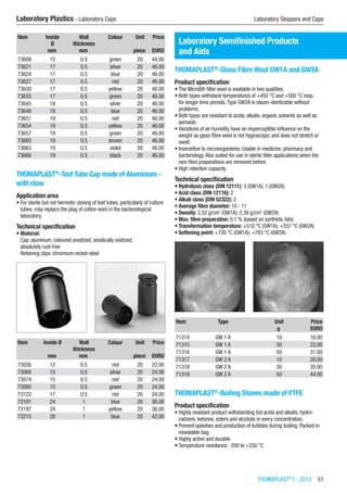THOMAPLAST®
I - 2015  51
Laboratory Plastics - Laboratory Caps	 Laboratory Stoppers and Caps
Item Inside
Ø
Wall
thickness
Colour Unit Price
​ mm mm ​ piece EURO
73609 15 0.5 green 20 44.00
73621 17 0.5 silver 20 46.00
73624 17 0.5 blue 20 46.00
73627 17 0.5 red 20 46.00
73630 17 0.5 yellow 20 46.00
73633 17 0.5 green 20 46.00
73645 19 0.5 silver 20 46.00
73648 19 0.5 blue 20 46.00
73651 19 0.5 red 20 46.00
73654 19 0.5 yellow 20 46.00
73657 19 0.5 green 20 46.00
73660 19 0.5 brown 20 46.00
73663 19 0.5 violet 20 46.00
73666 19 0.5 black 20 46.00
THOMAPLAST®
-Test Tube Cap made of Aluminium -
with claw
Application area
•	For sterile but not hermetic closing of test tubes, particularly of culture
tubes; may replace the plug of cotton wool in the bacteriological
laboratory.
Technical specification
•	Material:
Cap: aluminum, coloured anodized, anodically oxidized,
absolutely rust-free
Retaining clips: chromium-nickel-steel​​
Item Inside Ø Wall
thickness
Colour Unit Price
​ mm mm ​ piece EURO
73026 12 0.5 red 20 22.00
73068 15 0.5 silver 20 24.00
73074 15 0.5 red 20 24.00
73080 15 0.5 green 20 24.00
73122 17 0.5 red 20 24.00
73191 24 1 blue 20 36.00
73197 24 1 yellow 20 36.00
73215 28 1 blue 20 42.00
Laboratory Semifinished Products
and Aids
THOMAPLAST®
-Glass Fibre Wool GW1A and GW2A
Product specification
•	The Microlith filter wool is available in two qualities.
•	Both types withstand temperatures of +450 °C and +500 °C resp.
for longer time periods.Type GW2A is steam-sterilizable without
problems.
•	Both types are resistant to acids, alkalis, organic solvents as well as
aerosols.
•	Variations of air humidity have an imperceptible influence on the
weight as glass fibre wool is not hygroscopic and does not stretch or
swell.
•	Insensitive to microorganisms. Usable in medicine, pharmacy and
bacteriology.Also suited for use in sterile filter applications when the
rare fibre preparations are removed before.
•	High retention capacity.
Technical specification
•	Hydrolysis class (DIN 12111): 3 (GW1A); 1 (GW2A)
•	Acid class (DIN 12116): 2
•	Alkali class (DIN 52322): 2
•	Average fibre diameter: 10 - 11
•	Density: 2.52 g/cm3
(GW1A); 2.39 g/cm3
(GW2A)
•	Max. fibre preparation: 0.1 % (based on synthetic fats)
•	Transformation temperature: +510 °C (GW1A); +557 °C (GW2A)
•	Softening point: +720 °C (GW1A); +783 °C (GW2A)​​
Item Type Unit Price
​ ​ g EURO
71314 GW 1 A 10 16.00
71315 GW 1 A 30 23.00
71316 GW 1 A 50 31.00
71317 GW 2 A 10 20.00
71318 GW 2 A 30 35.00
71319 GW 2 A 50 44.00
THOMAPLAST®
-Boiling Stones made of PTFE
Product specification
•	Highly resistant product withstanding hot acids and alkalis, hydro­
carbons, ketones, esters and alcohols in every concentration.
•	Prevent splashes and production of bubbles during boiling. Packed in
resealable bag.
•	Highly active and durable
•	Temperature resistance: -200 to +250 °C​​
 