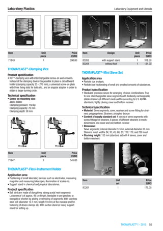 THOMAPLAST®
I - 2015  55
Laboratory Plastics	 Laboratory Equipment and Utensils
Item Unit Price
​ piece EURO
71849 1 390.00
THOMAPLAST®
-Clamping Vice
Product specification
•	RCT®
-clamping vice with interchangeable screw-on work mounts.
Instead of the clamping device it is possible to place a circuit board
holder (clamping capacity 25 - 270 mm), a universal screw-on plate
with three fixing slots for bolts etc., and an angular adapter in order to
obtain a larger turning circle.
Technical specification
•	Screw-on mounting vice:
Jaws: plastic
Clamping pressure: 150 kp
Clamping capacity: 70 mm
Clamping depth: 38 mm​​
Item Unit Price
​ piece EURO
71847 1 345.00
THOMAPLAST®
-Flexi-Instrument Holder
Application area
•	Positioning of small laboratory devices such as electrodes, measuring
magnifier and measuring telescopes, illumination of scales etc.
•	Support stand in chemical and physical laboratories.
Product specification
•	Ball joint arm made of disruptively strong acetal resin segments
(„swanneck“) of approx. 46 cm length, bendable in any position, to
elongate or shorten by adding or removing of segments.With stainless
steel bolt (diameter 12.7 mm, length 19 mm) at the movable end for
fastening of device clamps etc.With suction stand or heavy support
stand for setting up.​​
Item Design Unit Price
​ ​ piece EURO
83263 with support stand 1 318.00
83264 without foot 1 131.00
THOMAPLAST®
-Mini Sieve Set
Application area
•	Particle size analysis.
•	Particle size fractionating of small and smallest amounts of substances.
Product specification
•	Stackable precision sieves for arranging of sieve combinations.True
to size interchangeable sieve segments with toollessly exchangeable
stable strainers of different mesh widths according to U.S.ASTM-
standards, tightly closing cover and bottom receiver.
Technical specification
•	Material: Sieve segments, cover, receiver and screw fitting for strai-
ners: polypropylene; Strainers: phosphor bronze
•	Content of supply standard set: 4 pieces of sieve segments with
screw fittings for strainers, 8 pieces of different strainers in mesh-
dimensions, one cover and one bottom receiver
•	Dimension:
Sieve segments: internal diameter 51 mm, external diameter 65 mm
Stainers: mesh widths 24; 35; 45; 60; 80; 120; 170, and 230 mesh
•	Stacking height: 152 mm (standard set with 4 sieves, cover and
bottom receiver)​​
Item Unit Price
​ set EURO
83261 1 177.00
 