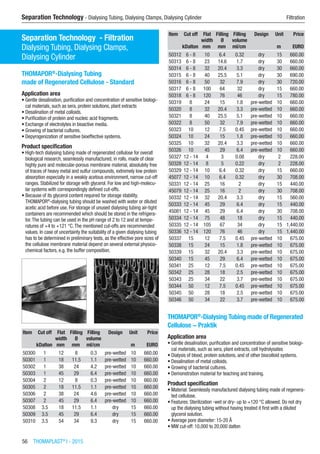 56  THOMAPLAST®
I - 2015
Separation Technology - Dialysing Tubing, Dialysing Clamps, Dialysing Cylinder	 Filtration
Separation Technology - Filtration
Dialysing Tubing, Dialysing Clamps,  
Dialysing Cylinder
THOMAPOR®
-Dialysing Tubing
made of Regenerated Cellulose - Standard
Application area
•	Gentle desalination, purification and concentration of sensitive biologi-
cal materials, such as sera, protein solutions, plant extracts
•	Desalination of metal colloids.
•	Purification of protein and nucleic acid fragments.
•	Exchange of electrolytes in bioactive media.
•	Growing of bacterial cultures.
•	Depyrogenization of sensitive bioeffective systems.
Product specification
•	High-tech dialysing tubing made of regenerated cellulose for overall
biological research, seamlessly manufactured, in rolls, made of clear
highly pure and molecular-porous membrane material, absolutely free
of traces of heavy metal and sulfur compounds, extremely low protein
absorption especially in a weakly acetous environment, narrow cut-off
ranges. Stabilized for storage with glycerol. For low and high-molecu-
lar systems with correspondingly defined cut-offs.
•	Because of its glycerol content required for storage stability,
THOMAPOR®
-dialysing tubing should be washed with water or diluted
acetic acid before use. For storage of unused dialysing tubing air-tight
containers are recommended which should be stored in the refrigera-
tor.The tubing can be used in the pH range of 2 to 12 and at tempe-
ratures of +4 to +121 °C.The mentioned cut-offs are recommended
values. In case of uncertainty the suitability of a given dialysing tubing
has to be determined in preliminary tests, as the effective pore sizes of
the cellulose membrane material depend on several external physico-
chemical factors, e.g. the buffer composition.​​
Item Cut off Flat
width
Filling
Ø
Filling
volume
Design Unit Price
​ kDalton mm mm ml/cm ​ m EURO
50300 1 12 8 0.3 pre-wetted 10 660.00
50301 1 18 11.5 1.1 pre-wetted 10 660.00
50302 1 38 24 4.2 pre-wetted 10 660.00
50303 1 45 29 6.4 pre-wetted 10 660.00
50304 2 12 8 0.3 pre-wetted 10 660.00
50305 2 18 11.5 1.1 pre-wetted 10 660.00
50306 2 38 24 4.6 pre-wetted 10 660.00
50307 2 45 29 6.4 pre-wetted 10 660.00
50308 3.5 18 11.5 1.1 dry 15 660.00
50309 3.5 45 29 6.4 dry 15 660.00
50310 3.5 54 34 9.3 dry 15 660.00
Item Cut off Flat
width
Filling
Ø
Filling
volume
Design Unit Price
​ kDalton mm mm ml/cm ​ m EURO
50312 6 - 8 10 6.4 0.32 dry 15 660.00
50313 6 - 8 23 14.6 1.7 dry 30 660.00
50314 6 - 8 32 20.4 3.3 dry 30 660.00
50315 6 - 8 40 25.5 5.1 dry 30 690.00
50316 6 - 8 50 32 7.9 dry 30 720.00
50317 6 - 8 100 64 32 dry 15 660.00
50318 6 - 8 120 76 46 dry 15 780.00
50319 8 24 15 1.8 pre-wetted 10 660.00
50320 8 32 20.4 3.3 pre-wetted 10 660.00
50321 8 40 25.5 5.1 pre-wetted 10 660.00
50322 8 50 32 7.9 pre-wetted 10 660.00
50323 10 12 7.5 0.45 pre-wetted 10 660.00
50324 10 24 15 1.8 pre-wetted 10 660.00
50325 10 32 20.4 3.3 pre-wetted 10 660.00
50326 10 45 29 6.4 pre-wetted 10 660.00
50327 12 - 14 4 3 0.08 dry 2 228.00
50328 12 - 14 8 5 0.22 dry 2 228.00
50329 12 - 14 10 6.4 0.32 dry 15 660.00
45077 12 - 14 10 6.4 0.32 dry 30 708.00
50331 12 - 14 25 16 2 dry 15 440.00
45079 12 - 14 25 16 2 dry 30 708.00
50332 12 - 14 32 20.4 3.3 dry 15 560.00
50333 12 - 14 45 29 6.4 dry 15 440.00
45081 12 - 14 45 29 6.4 dry 30 708.00
50334 12 - 14 75 48 18 dry 15 440.00
50335 12 - 14 105 67 34 dry 15 1,440.00
50336 12 - 14 120 76 46 dry 15 1,440.00
50337 15 12 7.5 0.45 pre-wetted 10 675.00
50338 15 24 15 1.8 pre-wetted 10 675.00
50339 15 32 20.4 3.3 pre-wetted 10 675.00
50340 15 45 29 6.4 pre-wetted 10 675.00
50341 25 12 7.5 0.45 pre-wetted 10 675.00
50342 25 28 18 2.5 pre-wetted 10 675.00
50343 25 34 22 3.7 pre-wetted 10 675.00
50344 50 12 7.5 0.45 pre-wetted 10 675.00
50345 50 28 18 2.5 pre-wetted 10 675.00
50346 50 34 22 3.7 pre-wetted 10 675.00
THOMAPOR®
-Dialysing Tubing made of Regenerated
Cellulose − Praktik
Application area
•	Gentle desalination, purification and concentration of sensitive biologi-
cal materials, such as sera, plant extracts, cell hydrolysates
•	Dialysis of blood, protein solutions, and of other biocolloid systems.
•	Desalination of metal colloids.
•	Growing of bacterial cultures.
•	Demonstration material for teaching and training.
Product specification
•	Material: Seamlessly manufactured dialysing tubing made of regenera-
ted cellulose.
•	Features: Sterilization -wet or dry- up to +120 °C allowed. Do not dry
up the dialysing tubing without having treated it first with a diluted
glycerol solution.
•	Average pore diameter: 15-20 Å
•	MW cut-off: 10,000 to 20,000 dalton
 