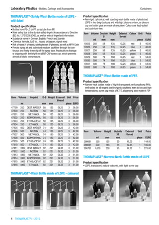 4  THOMAPLAST®
I - 2015
Laboratory Plastics - Bottles, Carboys and Accessories	 Containers
THOMAPLAST®
-Safety Wash Bottle made of LDPE -
with label
Product specification
•	Bottles from PE-LD or PP, spray tube from PP.
•	More safety due to the durable safety imprint in accordance to Directive
(EC) No. 1272/2008 (GHS), as well as with all important information:
•	Substance name in German, English, French and Spanish
•	Chemical formula, CAS No., hazard pictogram, signal word
•	Risk phrases (H phrases), safety phrases (P phrases), as well as NFPA Code
•	Precise spray jet and optimised medium backflow through the con-
tinuous and finely drawn tip of the spray tube. Practically no leakage
or dripping with the bright red VENT-CAP screw cap, which prevents
almost all static overpressure.​​
Item Volume Imprint O-Ø Height External
thread
Unit Price
​ ml ​ mm mm ​ piece EURO
47799 250 DEST.WASSER 58 135 GL25 3 36.00
47800 250 ACETON 58 135 GL25 3 36.00
47801 250 METHANOL 58 135 GL25 3 36.00
47802 250 ISOPROPANOL 58 135 GL25 3 36.00
47803 250 ETHYLACETAT 58 135 GL25 3 36.00
47804 250 ETHANOL 58 135 GL25 3 36.00
47805 500 DEST.WASSER 74 180 GL25 3 42.00
47806 500 ACETON 74 180 GL25 3 42.00
47807 500 METHANOL 74 180 GL25 3 42.00
47808 500 ISOPROPANOL 74 180 GL25 3 42.00
47809 500 ETHYLACETAT 74 180 GL25 3 42.00
47810 500 ETHANOL 74 180 GL25 3 42.00
47811 1,000 DEST.WASSER 92 221 GL32 3 51.00
47812 1,000 ACETON 92 221 GL32 3 51.00
47813 1,000 METHANOL 92 221 GL32 3 51.00
47814 1,000 ISOPROPANOL 92 221 GL32 3 51.00
47815 1,000 ETHYLACETAT 92 221 GL32 3 51.00
47816 1,000 ETHANOL 92 221 GL32 3 51.00
THOMAPLAST®
-Wash Bottle made of LDPE - coloured​​
Product specification
•	Non-rigid, cylindrical, well standing wash bottle made of plasticized
LDPE in four bright colours and with tight closure system, as closure
cap and outlet pipe are made of one piece. Colours are food-suited
and cadmium-free.
Item Volume Outside
Ø
Height External
thread
Colour Unit Price
​ ml mm mm ​ ​ piece EURO
10925 250 58 135 GL25 red 5 46.00
10926 250 58 135 GL25 blue 5 46.00
10927 250 58 135 GL25 yellow 5 46.00
10928 250 58 135 GL25 green 5 46.00
10929 500 74 180 GL25 red 5 54.00
10930 500 74 180 GL25 blue 5 54.00
10931 500 74 180 GL25 yellow 5 54.00
10932 500 74 180 GL25 green 5 54.00
THOMAPLAST®
-Wash Bottle made of PFA
Product specification
•	Narrow-neck bottles made of highly transparent perfluoroalkoxy (PFA),
well suited for all organic and inorganic solutions, even at low and high
temperatures, screw cap made of ETFE, dispensing tube made of FEP​​
Item Volume Height Outside
Ø
External
thread
Unit Price
​ ml mm mm ​ piece EURO
286681 250 155 60 GL25 1 144.00
286691 500 185 75 GL25 1 185.00
286701 1,000 230 95 GL32 1 225.00
THOMAPLAST®
-Narrow-Neck Bottle made of LDPE
Product specification
•	LDPE, translucent, natural-coloured, with tight screw cap​​
 