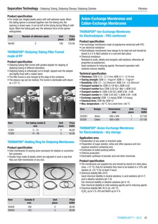 THOMAPLAST®
I - 2015  61
Separation Technology - Dialysing Tubing, Dialysing Clamps, Dialysing Cylinder	 Filtration
Product specification
•	For single use.Angled plastic piece with self-adhesive spots.When
the tubing opener is pressed together over the tubing end, the
opening is drawn open. It can be left at the tubing during filling it with
liquid.When the tubing gets wet, the adhesive force of the opener
extinguishes.​​
Item Number of adhesive spots Unit Price
​ ​ piece EURO
94540 2 100 132.00
THOMAPOR®
-Dialysing Tubing Filler Funnel
made of PP
Product specification
•	Dialysing tubing filler funnel with graded adapter for slipping of
dialysing tubing of different diameters.
•	Dialysing tubing is individually cut to length, slipped over the adapter
and tightly fixed with a rubber band.
•	The filler funnel is now hanged at the edge of the container.
•	The closure cap can be marked.The funnel is sterilizable with steam
at +121 °C.​​
Item For tubing inside Ø Unit Price
​ mm piece EURO
12301 5 - 13 5 46.00
12302 14 - 28 5 54.00
THOMAPOR®
-Holding Ring for Dialysing Membranes
Product specification
•	Hold membranes of varying sizes necessary for dialysis or concentra-
tion purposes.
•	Double rings made of plastic which are adjusted in such a way that
they can hold membranes of any size.​​
Item Outside Ø Unit Price
​ mm piece EURO
50458 100 2 36.00
50459 125 2 36.00
Anion-Exchange Membranes and
Cation-Exchange Membranes
THOMAPOR®
-Ion-Exchange Membrane
for Electrodialysis - PVC-reinforced
Product specification
•	Ion-exchange membranes made of polystyrene reinforced with PVC
•	Low electrical resistance
•	Electrodialysis membranes have always to be kept wet and should be
stored in a 3 % NaCl solution in a cool and dark place.
•	Chemical resistance:
Resistant to acids, alkalis and inorganic salt solutions; otherwise all
properties as polystyrene.
Good resistance to reducing agents. Permanent operation with
oxidants reduces stability.
Technical specification
•	Thickness: CEM: 0.15 - 0.17 mm; AEM: 0.11 - 0.14 mm
•	Tearing strength: CEM: 3 - 4 kg/cm2
; AEM: 4 - 7 kg/cm2
•	Resistivity: CEM: 2.7 - 3.2 Ohm/cm2
; AEM: 3.0 - 4.5 Ohm/cm2
•	Transport number t+: CEM: 0.7 (K+
Na+
); AEM: 0.02
•	Transport number t++: CEM: 0.28 (Ca++
Mg++
); AEM: 0.02
•	Transport number t-: CEM: 0.02 (CI-
); AEM: 0.94 - 0.96
•	Transport number t--: CEM: 0.02 (SO4
2-
); AEM: 0.94 - 0.96
•	Exchange capacity: CEM: 1.5 meq/g; AEM: 1.8 meq/g
•	Chemical form: CEM: Na; AEM: CI
•	Max. temperature: +40 °C, for a short time +60 °C​​​
Item Design Dimensions Unit Price
​ ​ mm piece EURO
553281 Anion 500 x 500 1 317.00
55329 Cation 500 x 500 1 317.00
THOMAPOR®
-Anion-Exchange Membrane
for Electrodialysis - dry storage
Application area
•	Desalination of sea water or brackish water
•	Preparation of sugar solution, whey and other aqueous and non-
aqueous solutions containing ions.
•	Purification of soiled pickling bathes
•	Chlorine production
•	Electrolytic synthesis of periodic acid and other chemicals
Product specification
•	The membranes are supplied dry and should be stored at a dark place
(max. +15 °C). Only for activation they have to be loaded in a 10% salt
solution at +55 °C for at least 3 hours
•	Chemical stability MA-3475:
Good chemical stability in neutral solutions, in acid solutions (ph 0-7)
and in alkaline solutions (ph 7-9)
Fair chemical stability in alkaline solutions (ph 9-14)
Poor chemical stability to mild oxidizing agents and to reducing agents
•	Chemical stability MA-3512 (at +60 °C):
H2
SO4
up to 5 %, HCI and NaOH up to 4 %
 