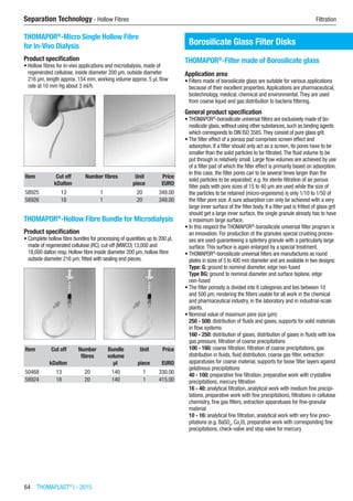 64  THOMAPLAST®
I - 2015
Separation Technology - Hollow Fibres	 Filtration
THOMAPOR®
-Micro Single Hollow Fibre
for In-Vivo Dialysis
Product specification
•	Hollow fibres for in-vivo applications and microdialysis, made of
regenerated cellulose, inside diameter 200 µm, outside diameter  
216 µm, length approx. 154 mm; working volume approx. 5 µl, flow
rate at 10 mm Hg about 3 ml/h.​​
Item Cut off Number fibres Unit Price
​ kDalton ​ piece EURO
58925 13 1 20 349.00
58926 18 1 20 349.00
THOMAPOR®
-Hollow Fibre Bundle for Microdialysis
Product specification
•	Complete hollow fibre bundles for processing of quantities up to 200 µl,
made of regenerated cellulose (RC), cut-off (MWCO) 13,000 and  
18,000 dalton resp. Hollow fibre inside diameter 200 µm, hollow fibre
outside diameter 216 µm; fitted with sealing end pieces.
​​
Item Cut off Number
fibres
Bundle
volume
Unit Price
​ kDalton ​ µl piece EURO
50468 13 20 140 1 330.00
58924 18 20 140 1 415.00
Borosilicate Glass Filter Disks
THOMAPOR®
-Filter made of Borosilicate glass
Application area
•	Filters made of borosilicate glass are suitable for various applications
because of their excellent properties.Applications are pharmaceutical,
biotechnology, medical, chemical and environmental.They are used
from coarse liquid and gas distribution to bacteria filtering.
General product specification
•	THOMAPOR®
-borosilicate universal filters are exclusively made of bo-
rosilicate glass, without using other substances, such as binding agents
which corresponds to DIN ISO 3585.They consist of pure glass grit.
•	The filter effect of a porous pad comprises screen effect and
adsorption. If a filter should only act as a screen, its pores have to be
smaller than the solid particles to be filtrated.The fluid volume to be
put through is relatively small. Large flow volumes are achieved by use
of a filter pad of which the filter effect is primarily based on adsorption.
In this case, the filter pores can to be several times larger than the
solid particles to be separated; e.g. for sterile filtration of air porous
filter pads with pore sizes of 15 to 40 µm are used while the size of
the particles to be retained (micro-organisms) is only 1/10 to 1/50 of
the filter pore size.A sure adsorption can only be achieved with a very
large inner surface of the filter body. If a filter pad is fritted of glass grit
should get a large inner surface, the single granule already has to have
a maximum large surface.
•	In this respect the THOMAPOR®
-borosilicate universal filter program is
an innovation. For production of the granules special crushing proces-
ses are used guaranteeing a splintery granule with a particularly large
surface.This surface is again enlarged by a special treatment.
•	THOMAPOR®
-borosilicate universal filters are manufactures as round
plates in sizes of 5 to 400 mm diameter and are available in two designs:
Type: G: ground to nominal diameter, edge non-fused
Type BG: ground to nominal diameter and surface biplane, edge
non-fused
•	The filter porosity is divided into 6 categories and lies between 10
and 500 µm, rendering the filters usable for all work in the chemical
and pharmaceutical industry, in the laboratory and in industrial-scale
plants.
•	Nominal value of maximum pore size (µm):
250 - 500: distribution of fluids and gases, supports for solid materials
in flow systems
160 - 250: distribution of gases, distribution of gases in fluids with low
gas pressure, filtration of coarse precipitations
100 - 160: coarse filtration, filtration of coarse precipitations, gas
distribution in fluids, fluid distribution, coarse gas filter, extraction
apparatuses for coarse material, supports for loose filter layers against
gelatinous precipitations
40 - 100: preparative fine filtration, preparative work with crystalline
precipitations, mercury filtration
16 - 40: analytical filtration, analytical work with medium fine precipi-
tations, preparative work with fine precipitations, filtrations in cellulose
chemistry, fine gas filters, extraction apparatuses for fine-granular
material
10 - 16: analytical fine filtration, analytical work with very fine preci-
pitations (e.g. BaSO4
, Cu2
0), preparative work with corresponding fine
precipitations, check-valve and stop valve for mercury​
 