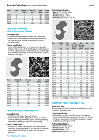 76  THOMAPLAST®
I - 2015
Separation Technology - Round Filters and Membranes	 Filtration
Item Type Outside Ø Pore size Unit Price
​ ​ mm µm piece EURO
53071 R3 47 0.1 100 182.00
53076 R2 50 12 100 221.00
53077 R1 50 8 100 221.00
53078 R1 50 5 100 221.00
53083 R2 50 0.45 100 195.00
THOMAPOR®
-Membrane
made of Regenerated Cellulose
Application area
•	They meet highest requirements in pharmaceutical applications
•	For purification of organic solvents, photoresists and concentrated
short-chain alcohols as well as in water chemistry and in dust
counting technique
Product specification
•	Inserted in filtering apparatuses the membrane can be steamed or
sterilized with hot air at +180 °C.The filter type R6 can be autoclaved
at +136 °C without problems.The filter is flexible, dimensionally stable
and of remarkable wet strength.The membrane is resistant to organic
solvents to a high degree.​​
Item Outside Ø Pore size Unit Price
​ mm µm piece EURO
53440 13 0.45 100 156.00
53441 13 0.2 100 156.00
53443 25 1 100 195.00
53445 25 0.45 100 195.00
53446 25 0.2 100 195.00
53450 47 0.45 100 247.00
53451 47 0.2 100 247.00
53455 50 1 100 260.00
53456 50 0.6 100 260.00
53457 50 0.45 100 260.00
53458 50 0.2 100 260.00
THOMAPOR®
-Round Filter made of PES
Application area
•	Prefiltration and clarification of aqueous solutions
•	Particle and aerosol filtration of gases in the areas of bio- and food
processing technology, chemical and physical laboratory engineering,
environmental technology and chemical nuclear technology
Product specification
•	Hydrophilic filter made of chemically inert, high-strength polymer
material with regular pore structure for high flow rates; biocompatible,
certified according to USP Class VI „Plastics Test“, sterilizable by
autoclaving.
Technical specification
•	Material: PES (polyether sulfone)
•	Thickness: approx. 150 µm
•	Max. temperature: +100 °C
•	Sterilization: autoclavable (+121 °C)​​
Item Outside
Ø
Pore
size
Max.
flow rate
gases1
Max.
flow rate
liquids2
Unit Price
​ mm µm l/min. ml/min. piece EURO
15163 13 0.1 1 5 25 40.00
15164 25 0.1 1 5 25 40.00
15165 37 0.1 1 5 25 60.00
15166 47 0.1 1 5 25 60.00
15167 50 0.1 1 5 25 65.00
15168 90 0.1 1 5 25 150.00
15169 142 0.1 1 5 25 275.00
15171 13 0.2 3 22 25 40.00
15172 25 0.2 3 22 25 40.00
15173 37 0.2 3 22 25 60.00
15174 47 0.2 3 22 25 60.00
15175 50 0.2 3 22 25 65.00
15176 90 0.2 3 22 25 150.00
15177 142 0.2 3 22 25 275.00
15182 47 0.45 5 44 25 60.00
15195 13 1.2 13 700 25 40.00
15196 25 1.2 13 700 25 40.00
15197 37 1.2 13 700 25 60.00
15198 47 1.2 13 700 25 60.00
15199 50 1.2 13 700 25 65.00
15200 90 1.2 13 700 25 150.00
15201 142 1.2 13 700 25 275.00
1
Air (l/min. x cm2
at 0.7 bar)   2
Water (ml/min. x cm2
at 0.7 bar)
THOMAPOR®
-Round Filter made of PSU
Application area
•	Prefiltration and clarification of bioactive solutions as well as sterile
filtration of solutions and gases
Product specification
•	Biocompatible, hydrophilic round filter made of chemically inert,
high-strength high-tech polymer material with regular pore structure
for high flow rates, very low protein binding, temperature-loadable,
sterilizable by autoclaving at +121 °C.
Technical specification
•	Material: PSU (polyether sulfone)
•	Thickness: approx. 165 µm
•	Max. temperature: +115 °C
•	Sterilization: autoclavable (+121 °C)​​
 