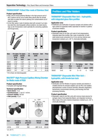 96  THOMAPLAST®
I - 2015
Separation Technology - Frits, Eluent Filters and Immersion Filters	 Filtration
THOMACHROM®
-Fritted Filter made of Stainless Steel
Product specification
•	Filter units for eluent polishing filtration in the high-pressure part of
HPLC systems and for use as safety filters placed after the sample
inlet valve to protect the column packing from contaminations out of
eluent or sample.
•	In-line filter system made of stainless steel with screwed 2 µm stain-
less steel frits, interchangeable without problems, low dead volume,
high cut off. Frit diameters match optimally the connecting capillaries
and through bores.​​
Item For pipes
outside
Ø (A)
For pipes
outside
Ø (B)
Ø
frit
Nominal
width
Unit Price
​ inch inch mm mm piece EURO
83671 1/16“ 1/32“ 1.6 0.25 1 75.00
97640 1/16“ 1/16“ 1.6 0.5 1 45.00
83672 1/8“ 1/16“ 3.2 0.75 1 45.00
97641 1/8“ 1/8“ 3.2 2 1 45.00
836731
1/4“ 1/4“ 6.4 4.6 1 45.00
1
Frit is fixed, not interchangeable
MULTIFIT®
-High-Pressure Capillary Mixing Chamber
for Media made of PEEK
Product specification
•	Complete with fingertight fittings​​
Technical specification
•	Dead volume: <4 µl
•	Counterpressure: <1 bar at 1 ml/min.
•	Pressure stability: 350 bar
•	Filter porosity: 10 µm
Item For pipes
outside Ø
Max. op.
pressure1
Internal
thread
Price
​ inch bar ​ EURO
14734 1/16“ 350 UNF 10-32 220.00
1
at +20 °C
Prefilters and Filter Holders
THOMAPOR®
-Disposable Filter Unit − hydrophilic,
with integrated glass fibre prefilter
Application area
•	Prefiltration and clarification of aqueous samples and solutions with a
high content of suspended matter, especially for insertion in systems
of precision analytics.
Product specification
•	Disposable ready-to-use filter unit made of inert polypropylene,
integrated glass-fibre prefilter, filter made of polyamide, on both
sides tubing nozzle connection 6 to 10 mm and luer internal cone;
temperature-resistant up to +80 °C, chemically sterilizable.​​
Item Pore
size
Ø
filter
For tubing
inside Ø
Unit Price
​ µm mm mm piece EURO
58583 0.45 50 6 - 10 6 72.00
THOMAPOR®
-Disposable Mini Filter Unit −
hydrophilic, with female luer-lock
Application area
•	Clarification and fine filtration of aqueous samples and solutions in
smallest volumes for precision analytics such as HPLC and capillary
electrophoresis in areas of clinical chemistry, laboratory diagnostics,
biochemistry, environmental chemistry, pharmacology and food
processing chemistry.
Product specification
•	Disposable, ready-to-use filter units with minimum dead volumes for
syringes made of inert polyamide (Nylon), and integrated membrane
filters made of the same material, temperature-resistant up to +80 °C,
chemically sterilizable.​​
 