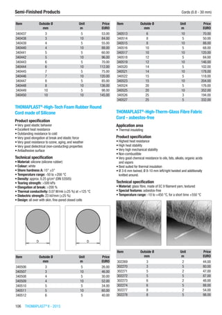 106  THOMAPLAST®
II - 2015
Semi-Finished Products	 Cords (0.8 - 30 mm)
Item Outside Ø Unit Price
​ mm m EURO
340437 3 5 53.00
340438 3 10 84.00
340439 4 5 55.00
340440 4 10 88.00
340441 5 5 60.00
340442 5 10 96.00
340443 6 5 70.00
340444 6 10 112.00
340445 7 5 75.00
340446 7 10 120.00
340447 8 5 85.00
340448 8 10 136.00
340449 10 5 98.00
340450 10 10 145.00
THOMAPLAST®
-High-Tech Foam Rubber Round
Cord made of Silicone
Product specification
•	Very good elastic behavior
•	Excellent heat resistance
•	Outstanding resistance to cold
•	Very good elongation at break and elastic force
•	Very good resistance to ozone, aging, and weather
•	Very good dielectrical (non-conducting) properties
•	Antiadhesive surface
Technical specification
•	Material: silicone (silicone rubber)
•	Colour: white
•	Shore hardness A: 15° ±5°
•	Temperature range: -50 to +200 °C
•	Density: approx. 0.25 g/cm3
(DIN 53505)
•	Tearing strength: >500 kPa
•	Elongation at break: >200 %
•	Thermal conductivity: 0.07 W/mk (±25 %) at +125 °C
•	Dielectric strength: 23 kV/mm (±25 %)
•	Design: all over with skin, fine-pored closed cells​​
Item Outside Ø Unit Price
​ mm m EURO
340506 3 5 26.00
340507 3 10 46.00
340508 4 5 30.00
340509 4 10 52.00
340510 5 5 34.00
340511 5 10 60.00
340512 6 5 40.00
Item Outside Ø Unit Price
​ mm m EURO
340513 6 10 70.00
340514 8 5 50.00
340515 8 10 88.00
340516 10 5 68.00
340517 10 10 120.00
340518 12 5 84.00
340519 12 10 146.00
340520 14 5 102.00
340521 14 10 178.00
340522 15 5 118.00
340523 15 10 204.00
340524 20 5 176.00
340525 20 10 352.00
340526 25 3 194.00
340527 25 5 332.00
THOMAPLAST®
-High-Therm-Glass Fibre Fabric
Cord - asbestos-free
Application area
•	Thermal insulating
Product specification
•	Highest heat resistance
•	High heat stability
•	Very high mechanical stability
•	Non-combustible
•	Very good chemical resistance to oils, fats, alkalis, organic acids  
and vapors
•	Best suited for thermal insulation
•	Ø 3-6 mm twined, Ø 8-10 mm left/right twisted and additionally
knitted around.
Technical specification
•	Material: glass fibre, made of EC 9 filament yarn, textured
•	Special features: asbestos-free
•	Temperature range: -10 to +450 °C, for a short time +550 °C​​
Item Outside Ø Unit Price
​ mm m EURO
302269 3 2 44.00
302270 3 5 80.00
302271 5 2 47.00
302272 5 5 87.00
302273 6 2 48.00
302274 6 5 88.00
302277 8 2 54.00
302278 8 5 98.00
 