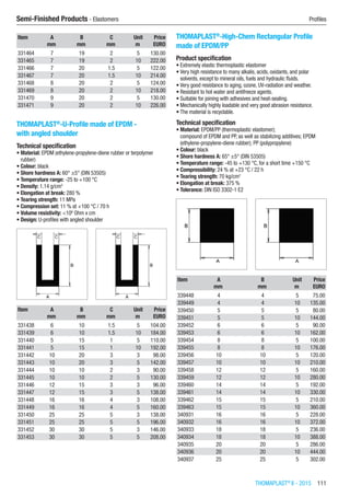 THOMAPLAST®
II - 2015  111
Semi-Finished Products - Elastomers	 Profiles
Item A B C Unit Price
​ mm mm mm m EURO
331464 7 19 2 5 130.00
331465 7 19 2 10 222.00
331466 7 20 1.5 5 122.00
331467 7 20 1.5 10 214.00
331468 8 20 2 5 124.00
331469 8 20 2 10 218.00
331470 9 20 2 5 130.00
331471 9 20 2 10 226.00
THOMAPLAST®
-U-Profile made of EPDM -
with angled shoulder
Technical specification
•	Material: EPDM (ethylene-propylene-diene rubber or terpolymer
rubber)
•	Colour: black
•	Shore hardness A: 60° ±5° (DIN 53505)
•	Temperature range: -25 to +100 °C
•	Density: 1.14 g/cm3
•	Elongation at break: 280 %
•	Tearing strength: 11 MPa
•	Compression set: 11 % at +100 °C / 70 h
•	Volume resistivity: <106
Ohm x cm
•	Design: U-profiles with angled shoulder​​
Item A B C Unit Price
​ mm mm mm m EURO
331438 6 10 1.5 5 104.00
331439 6 10 1.5 10 184.00
331440 5 15 1 5 110.00
331441 5 15 1 10 192.00
331442 10 20 3 3 98.00
331443 10 20 3 5 142.00
331444 10 10 2 3 90.00
331445 10 10 2 5 130.00
331446 12 15 3 3 96.00
331447 12 15 3 5 138.00
331448 16 16 4 3 108.00
331449 16 16 4 5 160.00
331450 25 25 5 3 138.00
331451 25 25 5 5 196.00
331452 30 30 5 3 146.00
331453 30 30 5 5 208.00
THOMAPLAST®
-High-Chem Rectangular Profile
made of EPDM/PP
Product specification
•	Extremely elastic thermoplastic elastomer
•	Very high resistance to many alkalis, acids, oxidants, and polar
solvents, except to mineral oils, fuels and hydraulic fluids.
•	Very good resistance to aging, ozone, UV-radiation and weather.
•	Resistant to hot water and antifreeze agents.
•	Suitable for joining with adhesives and heat-sealing.
•	Mechanically highly loadable and very good abrasion resistance.
•	The material is recyclable.
Technical specification
•	Material: EPDM/PP (thermoplastic elastomer);
compound of EPDM and PP, as well as stabilizing additives; EPDM
(ethylene-propylene-diene rubber); PP (polypropylene)
•	Colour: black
•	Shore hardness A: 65° ±5° (DIN 53505)
•	Temperature range: -45 to +130 °C, for a short time +150 °C
•	Compressibility: 24 % at +23 °C / 22 h
•	Tearing strength: 70 kg/cm2
•	Elongation at break: 375 %
•	Tolerance: DIN ISO 3302-1 E2​​
Item A B Unit Price
​ mm mm m EURO
339448 4 4 5 75.00
339449 4 4 10 135.00
339450 5 5 5 80.00
339451 5 5 10 144.00
339452 6 6 5 90.00
339453 6 6 10 162.00
339454 8 8 5 100.00
339455 8 8 10 176.00
339456 10 10 5 120.00
339457 10 10 10 210.00
339458 12 12 5 160.00
339459 12 12 10 280.00
339460 14 14 5 192.00
339461 14 14 10 330.00
339462 15 15 5 210.00
339463 15 15 10 360.00
340931 16 16 5 228.00
340932 16 16 10 372.00
340933 18 18 5 236.00
340934 18 18 10 388.00
340935 20 20 5 286.00
340936 20 20 10 444.00
340937 25 25 5 302.00
 