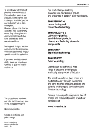 ThomaPLAST®
II
Our product range is clearly
classified into four product groups
and presented in detail in other handbooks.
THOMAFLUID®
I-V
Hoses, dosing and
connection technology
THOMAPLAST®
I-V
Laboratory plastics,
semi-finished products,
closure and fastening elements
and gaskets
THOMAPOR®
Separation technology
THOMADRIVE®
Drive technology
Examples of the extremely wide
range of products are employed
in virtually every sector of industry.
The spectrum extends from hoses and
fluids technology through elastomers
and semi-finished products, plastics and
bonding technology to laboratories and
filtration technology.
Request our complete programme free of
charge and without obligation or visit our
homepage at
www.rct-online.de
The prices in this handbook
are valid for the currency area
of the „European Union“ !
No minimum order.
Subject to technical and
price change.
© 2015 Copyright by
Reichelt Chemietechnik
GmbH + Co.
To provide you with the best
possible information about
the application areas of our
products, we take great care
to give you a detailed, precise
and technically up-to-date
description.
However, please note, that we
cannot be held liable for any
errors. Any values given are
recommendations only that
have been tested under
normal conditions.
We suggest, that you test the
product under the appropriate
conditions determined by your
specific use of the application.
If you need any help, we will
gladly share our experiences
with you to give you further
assistance.
 