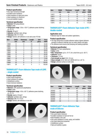 10  THOMAPLAST®
II - 2015
Semi-Finished Products - Elastomers and Plastics	 Tapes (0.025 - 8.0 mm)
Product specification
•	Very high mechanical strength
•	Excellent wear-resistance
•	Good resistance to aging and ozone
•	Good resistance to mineral oil
•	Low permeability to gases
Technical specification
•	Material: PUR (polyurethane)
•	Colour: white
•	Temperature range: -30 to +100 °C; (adhesive power declining
at +70 °C)
•	Density: 30 kg/m3
•	Adhesive: synthetic resin, stringy
•	Tolerance: DIN 7717 T3 E3
•	Design: foamed, self-adhesive on one side (cover: PE-foil)
Item Width Thickness Length Unit Price
​ mm mm m piece EURO
13860 9 3 10 1 54.00
13861 12 3 10 1 62.00
13862 15 3 10 1 67.00
13863 19 3 10 1 69.00
13864 30 3 10 1 90.00
13865 12 6 10 1 62.00
13866 15 6 10 1 67.00
13867 19 6 10 1 75.00
13868 15 8 5 1 85.00
13869 20 8 5 1 100.00
13871 30 8 5 1 126.00
THOMAPLAST®
-Foam Adhesive Tape made of LDPE
- single-coated
Product specification
•	Good impact toughness
•	Good resistance to weather
•	Antiadhesive surface
•	Good chemical resistance
Technical specification
•	Material: LDPE (plasticized polyethylene)
•	Colour: white
•	Temperature range: -40 to +80 °C; (adhesive power declining
at +70 °C)
•	Density: approx. 45 kg/m3
•	Adhesive: synthetic resin, stringy
•	Tolerance: DIN 7717 T3 E3
•	Design: foamed, self-adhesive on one side​​
Item Width Thickness Length Unit Price
​ mm mm m piece EURO
13872 10 3 10 1 62.00
13873 12 3 10 1 72.00
13874 15 3 10 1 90.00
13875 19 3 10 1 100.00
13876 25 3 10 1 115.00
THOMAPLAST®
-Foam Adhesive Tape made of PE -
double-coated
Application area
•	Adhesive tape for indoor and outdoor applications.
Product specification
•	The high performance acrylate adhesive realizes highest adhesive
strength on different materials such as metal, plastics and glass.
•	The adhesive bond ensures best damping and sealing properties.
Technical specification
•	Material: PE-Foam (polyethylene)
•	Colour: white
•	Max. temperature: up to +70 °C; for a short time up to +90 °C
•	Adhesive: acrylic
•	Thickness: 1.0 mm
•	Peel strength on steel: 28 N / 25 mm
•	Shear strength: 45 N / 625 mm2
(AFERA 4012 at +20 °C)
•	Design: adhesive surface on both sides​​
Item Width Thickness Length Unit Price
​ mm mm m piece EURO
340482 6 1 50 1 34.00
340483 9 1 50 1 42.00
340484 15 1 50 1 48.00
340485 19 1 50 1 64.00
340486 25 1 50 1 84.00
340487 50 1 50 1 166.00
THOMAPLAST®
-Foam Adhesive Tape
made of Silicone
Product specification
•	Very good elastic behaviour
•	Excellent resistance to heat and hot air
•	Best flexibility in the cold
•	Very good resistance to ozone, aging, and weather
•	Very good dielectrical properties
•	Antiadhesive surface
•	High permeability to gases
 