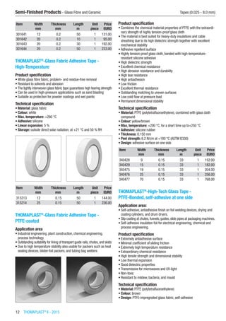 12  THOMAPLAST®
II - 2015
Semi-Finished Products - Glass Fibre and Ceramic	 Tapes (0.025 - 8.0 mm)
Item Width Thickness Length Unit Price
​ mm mm m piece EURO
301641 12 0.2 50 1 131.00
301642 20 0.2 10 1 95.00
301643 20 0.2 30 1 192.00
301644 20 0.2 50 1 233.00
THOMAPLAST®
-Glass Fabric Adhesive Tape -
High-Temperature
Product specification
•	White glass fibre fabric, problem- and residue-free removal
•	Resistant to solvents and abrasion
•	The tightly interwoven glass fabric tape guarantees high tearing strength
•	Can be used in high-pressure applications such as sand blasting
•	Suitable as protection for powder coatings and wet paints
Technical specification
•	Material: glass fabric
•	Colour: white
•	Max. temperature: +260 °C
•	Adhesive: silicone
•	Linear expansion: 5 %
•	Storage: outside direct solar radiation; at +21 °C and 50 % RH​​
Item Width Thickness Length Unit Price
​ mm mm m piece EURO
315213 12 0.15 50 1 144.00
315214 25 0.15 50 1 236.00
THOMAPLAST®
-Glass Fabric Adhesive Tape -
PTFE-coated
Application area
•	Industrial engineering, plant construction, chemical engineering,
process technology
•	Outstanding suitability for lining of transport guide rails, chutes, and skids
•	Due to high temperature stability also usable for packers such as heat
sealing devices, blister-foil packers, and tubing bag welders​​
Product specification
•	Combines the chemical material properties of PTFE with the extraordi-
nary strength of highly tension-proof glass cloth
•	The material is best suited for heavy-duty insulations and cable
sheathing due to its high dielectric strength together with excellent
mechanical stability
•	Adhesive repellent surface
•	Highly tension-proof glass cloth, bonded with high-temperature-
resistant silicone adhesive
•	High dielectric strength
•	Excellent chemical resistance
•	High abrasion resistance and durability
•	High tear resistance
•	High antiadhesion
•	Low friction
•	Excellent thermal resistance
•	Outstanding matching to uneven surfaces
•	Low cold flow at pressure load
•	Permanent dimensional stability
Technical specification
•	Material: PTFE (polytetrafluoroethylene), combined with glass cloth
compound
•	Colour: yellow/brown
•	Max. temperature: +200 °C, for a short time up to+250 °C
•	Adhesive: silicone rubber
•	Thickness: 0.150 mm
•	Peel strength: 6.2 N/cm at +180 °C (ASTM D330)
•	Design: adhesive surface on one side
Item Width Thickness Length Unit Price
​ mm mm m piece EURO
340428 9 0.15 33 1 152.00
340429 15 0.15 33 1 182.00
340475 19 0.15 33 1 204.00
340476 25 0.15 33 1 256.00
340477 70 0.15 33 1 768.00
THOMAPLAST®
-High-Tech Glass Tape -
PTFE-Bonded, self-adhesive at one side
Application area:
•	Self-adhesive, antiadhesive finish on foil welding devices, drying and
coating cylinders, and drum dryers.
•	Slip coating at chutes, funnels, guides, slide pipes at packaging machines.
•	Self-adhesive insulation foil for electrical engineering, chemical and
process engineering.
Product specification
•	Extremely antiadhesive surface
•	Minimal coefficient of sliding friction
•	Extremely high temperature resistance
•	Extraordinary chemical resistance
•	High tensile strength and dimensional stability
•	Low thermal expansion
•	Good dielectric properties
•	Transmissive for microwaves and UV-light
•	Non-toxic
•	Resistant to mildew, bacteria, and mould
Technical specification
•	Material: PTFE (polytetrafluoroethylene)
•	Colour: brown
•	Design: PTFE-impregnated glass fabric, self-adhesive
 