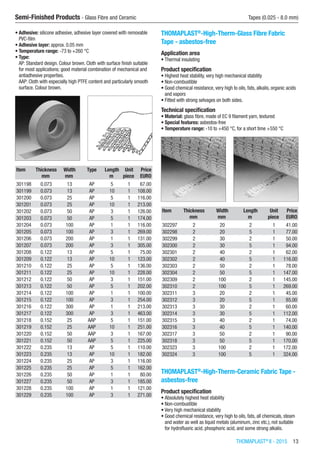 THOMAPLAST®
II - 2015  13
Semi-Finished Products - Glass Fibre and Ceramic	 Tapes (0.025 - 8.0 mm)
•	Adhesive: silicone adhesive, adhesive layer covered with removable
PVC-film
•	Adhesive layer: approx. 0.05 mm
•	Temperature range: -73 to +260 °C
•	Type:
AP: Standard design. Colour brown. Cloth with surface finish suitable
for most applications; good material combination of mechanical and
antiadhesive properties.
AAP: Cloth with especially high PTFE content and particularly smooth
surface. Colour brown.​​
Item Thickness Width Type Length Unit Price
​ mm mm ​ m piece EURO
301198 0.073 13 AP 5 1 67.00
301199 0.073 13 AP 10 1 108.00
301200 0.073 25 AP 5 1 116.00
301201 0.073 25 AP 10 1 213.00
301202 0.073 50 AP 3 1 126.00
301203 0.073 50 AP 5 1 174.00
301204 0.073 100 AP 1 1 116.00
301205 0.073 100 AP 3 1 269.00
301206 0.073 200 AP 1 1 131.00
301207 0.073 200 AP 3 1 305.00
301208 0.122 13 AP 5 1 75.00
301209 0.122 13 AP 10 1 123.00
301210 0.122 25 AP 5 1 136.00
301211 0.122 25 AP 10 1 228.00
301212 0.122 50 AP 3 1 151.00
301213 0.122 50 AP 5 1 202.00
301214 0.122 100 AP 1 1 100.00
301215 0.122 100 AP 3 1 254.00
301216 0.122 300 AP 1 1 213.00
301217 0.122 300 AP 3 1 463.00
301218 0.152 25 AAP 5 1 151.00
301219 0.152 25 AAP 10 1 251.00
301220 0.152 50 AAP 3 1 167.00
301221 0.152 50 AAP 5 1 225.00
301222 0.235 13 AP 5 1 110.00
301223 0.235 13 AP 10 1 182.00
301224 0.235 25 AP 3 1 116.00
301225 0.235 25 AP 5 1 162.00
301226 0.235 50 AP 1 1 80.00
301227 0.235 50 AP 3 1 185.00
301228 0.235 100 AP 1 1 121.00
301229 0.235 100 AP 3 1 271.00
THOMAPLAST®
-High-Therm-Glass Fibre Fabric
Tape - asbestos-free
Application area
•	Thermal insulating
Product specification
•	Highest heat stability, very high mechanical stability
•	Non-combustible
•	Good chemical resistance, very high to oils, fats, alkalis, organic acids
and vapors
•	Fitted with strong selvages on both sides.
Technical specification
•	Material: glass fibre, made of EC 9 filament yarn, textured
•	Special features: asbestos-free
•	Temperature range: -10 to +450 °C, for a short time +550 °C​​
Item Thickness Width Length Unit Price
​ mm mm m piece EURO
302297 2 20 2 1 41.00
302298 2 20 5 1 77.00
302299 2 30 2 1 50.00
302300 2 30 5 1 94.00
302301 2 40 2 1 62.00
302302 2 40 5 1 116.00
302303 2 50 2 1 78.00
302304 2 50 5 1 147.00
302309 2 100 2 1 145.00
302310 2 100 5 1 269.00
302311 3 20 2 1 45.00
302312 3 20 5 1 85.00
302313 3 30 2 1 60.00
302314 3 30 5 1 112.00
302315 3 40 2 1 74.00
302316 3 40 5 1 140.00
302317 3 50 2 1 90.00
302318 3 50 5 1 170.00
302323 3 100 2 1 172.00
302324 3 100 5 1 324.00
THOMAPLAST®
-High-Therm-Ceramic Fabric Tape -
asbestos-free
Product specification
•	Absolutely highest heat stability
•	Non-combustible
•	Very high mechanical stability
•	Good chemical resistance, very high to oils, fats, all chemicals, steam
and water as well as liquid metals (aluminum, zinc etc.), not suitable
for hydrofluoric acid, phosphoric acid, and some strong alkalis.
 