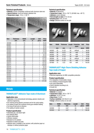 14  THOMAPLAST®
II - 2015
Semi-Finished Products - Metals	 Tapes (0.025 - 8.0 mm)
Technical specification
•	Material: ceramic composition reinforced with chromium steel wire
•	Special features: round and twisted, asbestos-free
•	Temperature range: -10 to +1,100 °C​​
Item Thickness Width Length Unit Price
​ mm mm m piece EURO
302360 2 10 2 1 25.00
302361 2 10 5 1 48.00
302362 2 20 2 1 45.00
302363 2 20 5 1 85.00
302364 2 30 2 1 63.00
302365 2 30 5 1 117.00
302366 2 40 2 1 82.00
302367 2 40 5 1 123.00
302368 2 50 2 1 101.00
302369 2 50 5 1 189.00
302374 2 100 1 1 107.00
302375 2 100 3 1 248.00
302378 3 30 2 1 82.00
302379 3 30 5 1 154.00
302380 3 40 2 1 105.00
302381 3 40 5 1 197.00
302382 3 50 2 1 131.00
302383 3 50 5 1 247.00
302384 3 100 1 1 134.00
302385 3 100 3 1 311.00
Metals
THOMAPLAST®
-Adhesive Tape made of Aluminum
Application area
•	Application in the semiconductor technology, galvanic industry and
electrical engineering
•	For covering during galvanic processes and for the cavity sealing
•	For sealing of pipes and containers during gas-shielded welding
•	For lining of heat and air reflectors
•	For sealing of reaction vessels
Product specification
•	Absolutely gas- and steam-tight
•	No restoring effect
•	Hardly inflammable
•	Diffusion resistant
•	Resistant to UV-radiation
•	Resistant to alkalis and acids
•	Adhesive tape is available in two versions: with protective paper as
interlayer or without protective paper
Technical specification
•	Material: Al (aluminum)
•	Temperature range: -50 to +150 °C; (301660: max. +90 °C)
•	Adhesive: acrylic adhesive
•	Peel strength on steel: 27 N / 25 mm
•	Breaking load: 54 N / 25 mm
•	Design: adhesive surface on one side​​
Item Width Thickness Length Protective
paper
Unit Price
​ mm mm m ​ piece EURO
340383 25 0.125 50 without 1 48.00
340381 38 0.075 50 with 1 58.00
340382 50 0.075 50 with 1 78.00
332389 50 0.125 50 with 1 72.00
340384 50 0.125 50 without 1 86.00
332390 100 0.125 50 with 1 144.00
301660 75 0.22 100 with 1 156.00
THOMAPLAST®
-High-Therm Shielding Adhesive
Tape made of Copper
Application area
•	Electrical engineering, for EMC-compatible production
Product specification
•	For dissipation of electrostatic charge
•	For shielding of electromagnetic fields
•	Very good solderability
•	Flame-retardant according to UL
•	Smooth foil
Technical specification
•	Material: Cu (copper)
•	Temperature range: -40 to +130 °C
•	Adhesion: 10.2 N / 25 mm
•	Shear force: 7.6 kPa
•	Surface resistivity: 0.02 Ohm/2.5 cm2
•	Design: adhesive surface on one side​​
Item Width Thickness Length Unit Price
​ mm mm m piece EURO
332392 19 0.07 33 1 138.00
332393 25 0.07 33 1 182.00
 