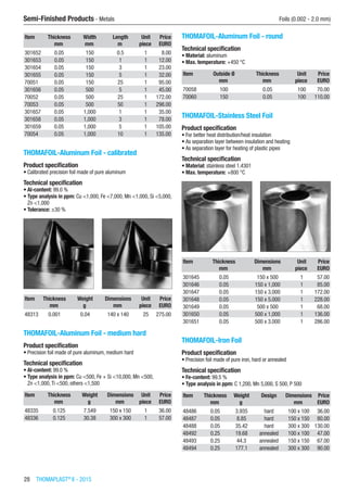 28  THOMAPLAST®
II - 2015
Semi-Finished Products - Metals	 Foils (0.002 - 2.0 mm)
Item Thickness Width Length Unit Price
​ mm mm m piece EURO
301652 0.05 150 0.5 1 8.00
301653 0.05 150 1 1 12.00
301654 0.05 150 3 1 23.00
301655 0.05 150 5 1 32.00
70051 0.05 150 25 1 95.00
301656 0.05 500 5 1 45.00
70052 0.05 500 25 1 172.00
70053 0.05 500 50 1 298.00
301657 0.05 1,000 1 1 35.00
301658 0.05 1,000 3 1 78.00
301659 0.05 1,000 5 1 105.00
70054 0.05 1,000 10 1 135.00
THOMAFOIL-Aluminum Foil - calibrated
Product specification
•	Calibrated precision foil made of pure aluminum
Technical specification
•	Al-content: 99.0 %
•	Type analysis in ppm: Cu <1,000, Fe <7,000, Mn <1,000, Si <5,000,
Zn <1,000
•	Tolerance: ±30 %​​
Item Thickness Weight Dimensions Unit Price
​ mm g mm piece EURO
48313 0.001 0.04 140 x 140 25 275.00
THOMAFOIL-Aluminum Foil - medium hard
Product specification
•	Precision foil made of pure aluminum, medium hard
Technical specification
•	Al-content: 99.0 %
•	Type analysis in ppm: Cu <500, Fe + Si <10,000, Mn <500,
Zn <1,000,Ti <500, others <1,500​​​
Item Thickness Weight Dimensions Unit Price
​ mm g mm piece EURO
48335 0.125 7.549 150 x 150 1 36.00
48336 0.125 30.38 300 x 300 1 57.00
THOMAFOIL-Aluminum Foil - round
Technical specification
•	Material: aluminum
•	Max. temperature: +450 °C​​​
Item Outside Ø Thickness Unit Price
​ mm mm piece EURO
70058 100 0.05 100 70.00
70060 150 0.05 100 110.00
THOMAFOIL-Stainless Steel Foil
Product specification
•	For better heat distribution/heat insulation
•	As separation layer between insulation and heating
•	As separation layer for heating of plastic pipes
Technical specification
•	Material: stainless steel 1.4301
•	Max. temperature: +800 °C​​
Item Thickness Dimensions Unit Price
​ mm mm piece EURO
301645 0.05 150 x 500 1 57.00
301646 0.05 150 x 1,000 1 85.00
301647 0.05 150 x 3.000 1 172.00
301648 0.05 150 x 5.000 1 228.00
301649 0.05 500 x 500 1 68.00
301650 0.05 500 x 1,000 1 136.00
301651 0.05 500 x 3.000 1 286.00
THOMAFOIL-Iron Foil
Product specification
•	Precision foil made of pure iron, hard or annealed
Technical specification
•	Fe-content: 99.5 %
•	Type analysis in ppm: C 1,200, Mn 5,000, S 500, P 500​​​
Item Thickness Weight Design Dimensions Price
​ mm g ​ mm EURO
48486 0.05 3.935 hard 100 x 100 36.00
48487 0.05 8.85 hard 150 x 150 80.00
48488 0.05 35.42 hard 300 x 300 130.00
48492 0.25 19.68 annealed 100 x 100 47.00
48493 0.25 44.3 annealed 150 x 150 67.00
48494 0.25 177.1 annealed 300 x 300 90.00
 