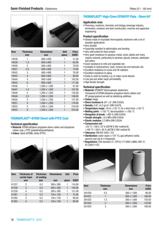 36  THOMAPLAST®
II - 2015
Semi-Finished Products - Elastomers	 Plates (0.1 - 60 mm)
Item Thickness Dimensions Unit Price
​ mm mm piece EURO
19538 1 600 x 600 1 51.00
19539 1.5 600 x 600 1 62.00
19540 2 600 x 600 1 70.00
19541 2.5 600 x 600 1 74.00
19542 3 600 x 600 1 78.00
19543 4 600 x 600 1 90.00
19544 5 600 x 600 1 102.00
19545 6 600 x 600 1 111.00
19546 1 1,200 x 1,200 1 81.00
19547 1.5 1,200 x 1,200 1 107.00
19548 2 1,200 x 1,200 1 135.00
19549 2.5 1,200 x 1,200 1 148.00
19550 3 1,200 x 1,200 1 157.00
19551 4 1,200 x 1,200 1 176.00
19552 5 1,200 x 1,200 1 216.00
19553 6 1,200 x 1,200 1 253.00
THOMAPLAST®
-EPDM Sheet with PTFE Coat
Technical specification
•	Material: EPDM (ethylene-propylene-diene rubber and terpolymer
rubber resp.), PTFE (polytetrafluoroethylene)
•	Colour: black (EPDM), white (PTFE)​​
Item Thickness of
carrier layer
Thickness
of coating
Dimensions Unit Price
​ mm mm mm piece EURO
81257 2 0.2 300 x 300 1 116.00
81258 3 0.2 300 x 300 1 144.00
81259 4 0.2 300 x 300 1 151.00
81261 2 0.2 150 x 150 1 72.00
81262 3 0.2 150 x 150 1 90.00
81263 4 0.2 150 x 150 1 95.00
THOMAPLAST®
-High-Chem EPDM/PP Plate - Shore 64°
Application area
•	Pharmacy, medicine, chemistry and biology, beverage industry,
fermenters, container and tank construction, machine and apparatus
engineering
Product specification
•	Sheets made of recyclable thermoplastic elastomer with a lot of
possible applications
•	Very durable
•	Especially resistant to deformation and bending
•	Very well suited for food contact
•	Very good resistance to aqueous media, acids, alkalis and many
organic solvents, particularly to alcohols, glycols, ketones, aldehydes
and esters
•	Good resistance to milk and vegetable oils
•	Unstable to hydrocarbons, fuels, mineral oils and hydraulic oils
•	Excellent resistance to ozone and UV radiation
•	Excellent resistance to aging
•	Easily to weld by heating, e.g. to make round sleeves
•	Low gas and water vapor permeability
•	High tensile strength
Technical specification
•	Material: EPDM/PP (thermoplastic elastomer);
Compound of EPDM (ethylene-propylene-diene rubber) and
PP (polypropylene) as well as stabilizing additives
•	Colour: beige
•	Shore hardness A: 64° ±5° (DIN 53505)
•	Density: 0.97 ±0.3 g/cm3
(DIN 53479)
•	Temperature range: -45 to +135 °C, for a short time +150 °C
•	Melting point: >+162 °C; decomposition >+265 °C
•	Elongation at break: >400 % (DIN 53504)
•	Tensile strength: >6.5 MPa (DIN 53504)
•	Elastic modulus: 2.3 MPa (DIN 53504)
•	Compression set:
+25 °C / 168 h: 23 % (ASTM D 995 method B)
+100 °C / 168 h: 36 % (ASTM D 995 method B)
•	Tolerance: DIN ISO 3302-1 E2
•	Sterilization: water vapor (+134 °C), gas (ethylene oxide),
gamma rays (up to 4 megarads)
•	Regulations: FDA standard 21, CFR § 177.2600, LMBG, NSF 51,
EU 2003/11/EC​​
Item Thickness Dimensions Price
​ mm mm EURO
301020 0.5 300 x 1,000 66.00
301021 1 300 x 1,000 106.00
301022 1.5 300 x 1,000 120.00
301023 2 300 x 1,000 133.00
301024 3 300 x 1,000 160.00
 