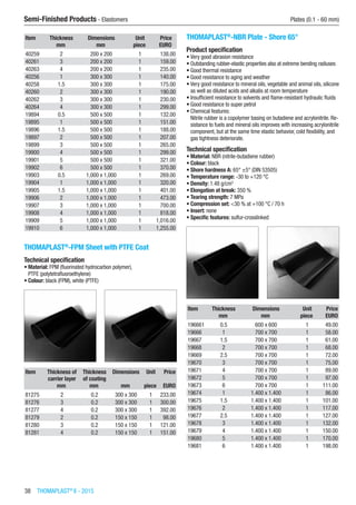 38  THOMAPLAST®
II - 2015
Semi-Finished Products - Elastomers	 Plates (0.1 - 60 mm)
Item Thickness Dimensions Unit Price
​ mm mm piece EURO
40259 2 200 x 200 1 138.00
40261 3 200 x 200 1 159.00
40263 4 200 x 200 1 235.00
40256 1 300 x 300 1 140.00
40258 1.5 300 x 300 1 175.00
40260 2 300 x 300 1 190.00
40262 3 300 x 300 1 230.00
40264 4 300 x 300 1 299.00
19894 0.5 500 x 500 1 132.00
19895 1 500 x 500 1 151.00
19896 1.5 500 x 500 1 188.00
19897 2 500 x 500 1 207.00
19899 3 500 x 500 1 265.00
19900 4 500 x 500 1 299.00
19901 5 500 x 500 1 321.00
19902 6 500 x 500 1 370.00
19903 0.5 1,000 x 1,000 1 269.00
19904 1 1,000 x 1,000 1 320.00
19905 1.5 1,000 x 1,000 1 401.00
19906 2 1,000 x 1,000 1 473.00
19907 3 1,000 x 1,000 1 700.00
19908 4 1,000 x 1,000 1 818.00
19909 5 1,000 x 1,000 1 1,016.00
19910 6 1,000 x 1,000 1 1,255.00
THOMAPLAST®
-FPM Sheet with PTFE Coat
Technical specification
•	Material: FPM (fluorinated hydrocarbon polymer),
PTFE (polytetrafluoroethylene)
•	Colour: black (FPM), white (PTFE)​​
Item Thickness of
carrier layer
Thickness
of coating
Dimensions Unit Price
​ mm mm mm piece EURO
81275 2 0.2 300 x 300 1 233.00
81276 3 0.2 300 x 300 1 300.00
81277 4 0.2 300 x 300 1 392.00
81279 2 0.2 150 x 150 1 98.00
81280 3 0.2 150 x 150 1 121.00
81281 4 0.2 150 x 150 1 151.00
THOMAPLAST®
-NBR Plate - Shore 65°
Product specification
•	Very good abrasion resistance
•	Outstanding rubber-elastic properties also at extreme bending radiuses
•	Good thermal resistance
•	Good resistance to aging and weather
•	Very good resistance to mineral oils, vegetable and animal oils, silicone
as well as diluted acids and alkalis at room temperature
•	Insufficient resistance to solvents and flame-resistant hydraulic fluids
•	Good resistance to super petrol
•	Chemical features:
Nitrile rubber is a copolymer basing on butadiene and acrylonitrile. Re-
sistance to fuels and mineral oils improves with increasing acrylonitrile
component, but at the same time elastic behavior, cold flexibility, and
gas tightness deteriorate.
Technical specification
•	Material: NBR (nitrile-butadiene rubber)
•	Colour: black
•	Shore hardness A: 65° ±5° (DIN 53505)
•	Temperature range: -30 to +120 °C
•	Density: 1.48 g/cm3
•	Elongation at break: 350 %
•	Tearing strength: 7 MPa
•	Compression set: <30 % at +100 °C / 70 h
•	Insert: none
•	Specific features: sulfur-crosslinked​​
Item Thickness Dimensions Unit Price
​ mm mm piece EURO
196661 0.5 600 x 600 1 49.00
19666 1 700 x 700 1 58.00
19667 1.5 700 x 700 1 61.00
19668 2 700 x 700 1 68.00
19669 2.5 700 x 700 1 72.00
19670 3 700 x 700 1 75.00
19671 4 700 x 700 1 89.00
19672 5 700 x 700 1 97.00
19673 6 700 x 700 1 111.00
19674 1 1.400 x 1.400 1 86.00
19675 1.5 1.400 x 1.400 1 101.00
19676 2 1.400 x 1.400 1 117.00
19677 2.5 1.400 x 1.400 1 127.00
19678 3 1.400 x 1.400 1 132.00
19679 4 1.400 x 1.400 1 150.00
19680 5 1.400 x 1.400 1 170.00
19681 6 1.400 x 1.400 1 198.00
 
