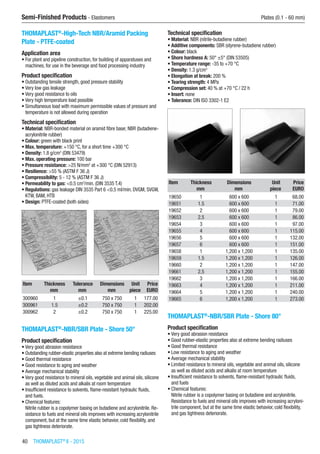 40  THOMAPLAST®
II - 2015
Semi-Finished Products - Elastomers	 Plates (0.1 - 60 mm)
THOMAPLAST®
-High-Tech NBR/Aramid Packing
Plate - PTFE-coated
Application area
•	For plant and pipeline construction, for building of apparatuses and
machines, for use in the beverage and food processing industry
Product specification
•	Outstanding tensile strength, good pressure stability
•	Very low gas leakage
•	Very good resistance to oils
•	Very high temperature load possible
•	Simultaneous load with maximum permissible values of pressure and
temperature is not allowed during operation
Technical specification
•	Material: NBR-bonded material on aramid fibre base; NBR (butadiene-
acrylonitrile rubber)
•	Colour: green with black print
•	Max. temperature: +150 °C, for a short time +300 °C
•	Density: 1.8 g/cm3
(DIN 53479)
•	Max. operating pressure: 100 bar
•	Pressure resistance: >25 N/mm2
at +300 °C (DIN 52913)
•	Resilience: >55 % (ASTM F 36 J)
•	Compressibility: 5 - 12 % (ASTM F 36 J)
•	Permeability to gas: <0.5 cm3
/min. (DIN 3535 T.4)
•	Regulations: gas leakage DIN 3535 Part 6 <0.5 ml/min. DVGM, SVGW,
KTW, BAM, HTB
•	Design: PTFE-coated (both sides)​​
Item Thickness Tolerance Dimensions Unit Price
​ mm mm mm piece EURO
300960 1 ±0.1 750 x 750 1 177.00
300961 1.5 ±0.2 750 x 750 1 202.00
300962 2 ±0.2 750 x 750 1 225.00
THOMAPLAST®
-NBR/SBR Plate - Shore 50°
Product specification
•	Very good abrasion resistance
•	Outstanding rubber-elastic properties also at extreme bending radiuses
•	Good thermal resistance
•	Good resistance to aging and weather
•	Average mechanical stability
•	Very good resistance to mineral oils, vegetable and animal oils, silicone
as well as diluted acids and alkalis at room temperature
•	Insufficient resistance to solvents, flame-resistant hydraulic fluids,
and fuels.
•	Chemical features:
Nitrile rubber is a copolymer basing on butadiene and acrylonitrile. Re-
sistance to fuels and mineral oils improves with increasing acrylonitrile
component, but at the same time elastic behavior, cold flexibility, and
gas tightness deteriorate.
Technical specification
•	Material: NBR (nitrile-butadiene rubber)
•	Additive components: SBR (styrene-butadiene rubber)
•	Colour: black
•	Shore hardness A: 50° ±5° (DIN 53505)
•	Temperature range: -35 to +70 °C
•	Density: 1.3 g/cm3
•	Elongation at break: 200 %
•	Tearing strength: 4 MPa
•	Compression set: 40 % at +70 °C / 22 h
•	Insert: none
•	Tolerance: DIN ISO 3302-1 E2​​
Item Thickness Dimensions Unit Price
​ mm mm piece EURO
19650 1 600 x 600 1 68.00
19651 1.5 600 x 600 1 71.00
19652 2 600 x 600 1 79.00
19653 2.5 600 x 600 1 86.00
19654 3 600 x 600 1 97.00
19655 4 600 x 600 1 115.00
19656 5 600 x 600 1 132.00
19657 6 600 x 600 1 151.00
19658 1 1,200 x 1,200 1 135.00
19659 1.5 1,200 x 1,200 1 126.00
19660 2 1,200 x 1,200 1 147.00
19661 2.5 1,200 x 1,200 1 155.00
19662 3 1,200 x 1,200 1 166.00
19663 4 1,200 x 1,200 1 211.00
19664 5 1,200 x 1,200 1 240.00
19665 6 1,200 x 1,200 1 273.00
THOMAPLAST®
-NBR/SBR Plate - Shore 80°
Product specification
•	Very good abrasion resistance
•	Good rubber-elastic properties also at extreme bending radiuses
•	Good thermal resistance
•	Low resistance to aging and weather
•	Average mechanical stability
•	Limited resistance to mineral oils, vegetable and animal oils, silicone
as well as diluted acids and alkalis at room temperature
•	Insufficient resistance to solvents, flame-resistant hydraulic fluids,
and fuels
•	Chemical features:
Nitrile rubber is a copolymer basing on butadiene and acrylonitrile.
Resistance to fuels and mineral oils improves with increasing acryloni-
trile component, but at the same time elastic behavior, cold flexibility,
and gas tightness deteriorate.
 