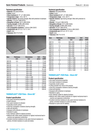 42  THOMAPLAST®
II - 2015
Semi-Finished Products - Elastomers	 Plates (0.1 - 60 mm)
Technical specification
•	Material: PUR (polyurethane)
•	Colour: brown
•	Shore hardness A: 72° ±5° (DIN 53505)
•	Temperature range: -10 to +60 °C
•	Specific features: high tearing strength, fitted with protection to hydrolysis
•	Density: 1.24 g/cm3
(DIN 53479)
•	Elongation at break: 550 % (DIN 53504)
•	Tearing strength: 44 MPa (DIN 53504)
•	Abrasion: 30 mm2
(DIN 53516)
•	Tear propagation resistance: 15 N/mm (DIN 53507)
•	Compression set: 20 % at +70 °C / 24 h
•	Insert: none
•	Tolerance: DIN 7715 T5 P3​​
Item Thickness Dimensions Unit Price
​ mm mm piece EURO
300126 0.5 500 x 500 1 71.00
300127 1 500 x 500 1 75.00
300128 1.5 500 x 500 1 79.00
300129 2 500 x 500 1 89.00
300130 2.5 500 x 500 1 101.00
300131 3 500 x 500 1 112.00
300132 4 500 x 500 1 132.00
300133 5 500 x 500 1 153.00
300135 1 1,000 x 1,000 1 135.00
300136 1.5 1,000 x 1,000 1 138.00
300137 2 1,000 x 1,000 1 158.00
300138 2.5 1,000 x 1,000 1 185.00
300139 3 1,000 x 1,000 1 211.00
300140 4 1,000 x 1,000 1 249.00
300141 5 1,000 x 1,000 1 298.00
THOMAPLAST®
-PUR Plate - Shore 80°
Product specification
•	Very good mechanical properties
•	Elastic behavior
•	Very good resistance to abrasion
•	Especially smooth surface
•	Good tear propagation resistance (tearing strength)
•	High self-damping
•	Equipped with protection to hydrolysis
•	Resistant to aging
•	Only relatively usable for slipping functions
•	Material with rubber-elastic properties for highest mechanical load in
machine and apparatus construction.
•	Excellent chemical resistance to oils, good chemical resistance to
petrols, of limited resistance to acids and alkalis.
Technical specification
•	Material: PUR (polyurethane)
•	Colour: brown
•	Shore hardness A: 80° ±5° (DIN 53505)
•	Temperature range: -10 to +60 °C
•	Specific features: high tearing strength, fitted with protection to
hydrolysis
•	Density: 1.24 g/cm3
(DIN 53479)
•	Elongation at break: 570 % (DIN 53504)
•	Tearing strength: 46 MPa (DIN 53504)
•	Abrasion: 29 mm2
(DIN 53516)
•	Tear propagation resistance: 25 N/mm (DIN 53507)
•	Compression set: 26 % at +70 °C / 24 h
•	Insert: none
•	Tolerance: DIN 7715 T5 P3​​
Item Thickness Dimensions Unit Price
​ mm mm piece EURO
300110 0.5 500 x 500 1 71.00
300111 1 500 x 500 1 75.00
300112 1.5 500 x 500 1 79.00
300113 2 500 x 500 1 89.00
300114 2.5 500 x 500 1 101.00
300115 3 500 x 500 1 112.00
300116 4 500 x 500 1 132.00
300117 5 500 x 500 1 153.00
300119 1 1,000 x 1,000 1 135.00
300120 1.5 1,000 x 1,000 1 138.00
300121 2 1,000 x 1,000 1 158.00
300122 2.5 1,000 x 1,000 1 185.00
300123 3 1,000 x 1,000 1 211.00
300124 4 1,000 x 1,000 1 249.00
300125 5 1,000 x 1,000 1 298.00
THOMAPLAST®
-PUR Plate - Shore 90°
Product specification
•	Very good mechanical properties
•	Very good resistance to abrasion
•	Especially smooth surface
•	Cutting possible from Shore A 90 onwards
•	Good tear propagation resistance (tearing strength)
•	Good self-damping
•	Equipped with protection to hydrolysis
•	Resistant to aging
•	Only relatively usable for slipping functions
•	Material with rubber-elastic properties for highest mechanical load in
machine and apparatus construction.
•	Excellent chemical resistance to oils, good chemical resistance to
petrols, of limited resistance to acids and alkalis.
•	Resistant to ozone and UV radiation.​​
 