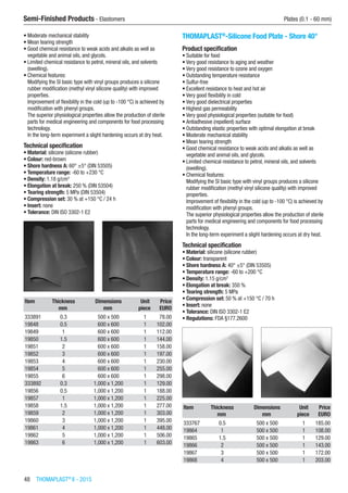 48  THOMAPLAST®
II - 2015
Semi-Finished Products - Elastomers	 Plates (0.1 - 60 mm)
•	Moderate mechanical stability
•	Mean tearing strength
•	Good chemical resistance to weak acids and alkalis as well as
vegetable and animal oils, and glycols.
•	Limited chemical resistance to petrol, mineral oils, and solvents
(swelling).
•	Chemical features:
Modifying the SI basic type with vinyl groups produces a silicone
rubber modification (methyl vinyl silicone quality) with improved
properties.
Improvement of flexibility in the cold (up to -100 °C) is achieved by
modification with phenyl groups.
The superior physiological properties allow the production of sterile
parts for medical engineering and components for food processing
technology.
In the long-term experiment a slight hardening occurs at dry heat.
Technical specification
•	Material: silicone (silicone rubber)
•	Colour: red-brown
•	Shore hardness A: 60° ±5° (DIN 53505)
•	Temperature range: -60 to +230 °C
•	Density: 1.18 g/cm3
•	Elongation at break: 250 % (DIN 53504)
•	Tearing strength: 5 MPa (DIN 53504)
•	Compression set: 30 % at +150 °C / 24 h
•	Insert: none
•	Tolerance: DIN ISO 3302-1 E2​​
Item Thickness Dimensions Unit Price
​ mm mm piece EURO
333891 0.3 500 x 500 1 78.00
19848 0.5 600 x 600 1 102.00
19849 1 600 x 600 1 112.00
19850 1.5 600 x 600 1 144.00
19851 2 600 x 600 1 158.00
19852 3 600 x 600 1 197.00
19853 4 600 x 600 1 230.00
19854 5 600 x 600 1 255.00
19855 6 600 x 600 1 298.00
333892 0.3 1,000 x 1,200 1 129.00
19856 0.5 1,000 x 1,200 1 188.00
19857 1 1,000 x 1,200 1 225.00
19858 1.5 1,000 x 1,200 1 277.00
19859 2 1,000 x 1,200 1 303.00
19860 3 1,000 x 1,200 1 395.00
19861 4 1,000 x 1,200 1 448.00
19862 5 1,000 x 1,200 1 506.00
19863 6 1,000 x 1,200 1 603.00
THOMAPLAST®
-Silicone Food Plate - Shore 40°
Product specification
•	Suitable for food
•	Very good resistance to aging and weather
•	Very good resistance to ozone and oxygen
•	Outstanding temperature resistance
•	Sulfur-free
•	Excellent resistance to heat and hot air
•	Very good flexibility in cold
•	Very good dielectrical properties
•	Highest gas permeability
•	Very good physiological properties (suitable for food)
•	Antiadhesive (repellent) surface
•	Outstanding elastic properties with optimal elongation at break
•	Moderate mechanical stability
•	Mean tearing strength
•	Good chemical resistance to weak acids and alkalis as well as
vegetable and animal oils, and glycols.
•	Limited chemical resistance to petrol, mineral oils, and solvents
(swelling).
•	Chemical features:
Modifying the SI basic type with vinyl groups produces a silicone
rubber modification (methyl vinyl silicone quality) with improved
properties.
Improvement of flexibility in the cold (up to -100 °C) is achieved by
modification with phenyl groups.
The superior physiological properties allow the production of sterile
parts for medical engineering and components for food processing
technology.
In the long-term experiment a slight hardening occurs at dry heat.
Technical specification
•	Material: silicone (silicone rubber)
•	Colour: transparent
•	Shore hardness A: 40° ±5° (DIN 53505)
•	Temperature range: -60 to +200 °C
•	Density: 1.15 g/cm3
•	Elongation at break: 350 %
•	Tearing strength: 5 MPa
•	Compression set: 50 % at +150 °C / 70 h
•	Insert: none
•	Tolerance: DIN ISO 3302-1 E2
•	Regulations: FDA §177.2600​​
Item Thickness Dimensions Unit Price
​ mm mm piece EURO
333767 0.5 500 x 500 1 185.00
19864 1 500 x 500 1 108.00
19865 1.5 500 x 500 1 129.00
19866 2 500 x 500 1 143.00
19867 3 500 x 500 1 172.00
19868 4 500 x 500 1 203.00
 