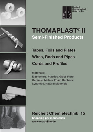 Shopping per mouseclick
www.rct-online.de
ThomaPLAST®
II
Tapes, Foils and Plates
Wires, Rods and Pipes
Cords and Profiles
Materials:
Elastomers, Plastics, Glass Fibre,
Ceramic, Metals, Foam Rubbers,
Synthetic, Natural Materials
Reichelt Chemietechnik ’15
Reichelt
Chemietechnik
GmbH + Co.
Semi-Finished Products
 