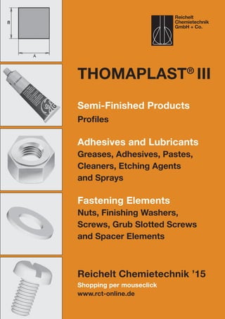 Shopping per mouseclick
www.rct-online.de
ThomaPLAST®
III
Semi-Finished Products
Profiles
Adhesives and Lubricants
Greases, Adhesives, Pastes,
Cleaners, Etching Agents
and Sprays
Fastening Elements
Nuts, Finishing Washers,
Screws, Grub Slotted Screws
and Spacer Elements
Reichelt Chemietechnik ’15
Reichelt
Chemietechnik
GmbH + Co.
 